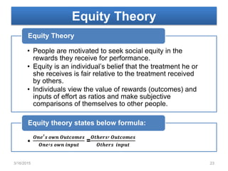 Equity Theory
• People are motivated to seek social equity in the
rewards they receive for performance.
• Equity is an individual’s belief that the treatment he or
she receives is fair relative to the treatment received
by others.
• Individuals view the value of rewards (outcomes) and
inputs of effort as ratios and make subjective
comparisons of themselves to other people.
Equity Theory
•
𝑶𝒏𝒆′ 𝒔 𝒐𝒘𝒏 𝑶𝒖𝒕𝒄𝒐𝒎𝒆𝒔
𝑶𝒏𝒆′𝒔 𝒐𝒘𝒏 𝒊𝒏𝒑𝒖𝒕
=
𝑶𝒕𝒉𝒆𝒓𝒔′ 𝑶𝒖𝒕𝒄𝒐𝒎𝒆𝒔
𝑶𝒕𝒉𝒆𝒓𝒔 𝒊𝒏𝒑𝒖𝒕
Equity theory states below formula:
3/16/2015 23
 