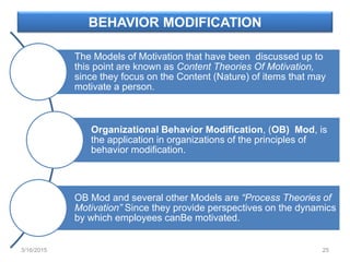 BEHAVIOR MODIFICATION
The Models of Motivation that have been discussed up to
this point are known as Content Theories Of Motivation,
since they focus on the Content (Nature) of items that may
motivate a person.
Organizational Behavior Modification, (OB) Mod, is
the application in organizations of the principles of
behavior modification.
OB Mod and several other Models are “Process Theories of
Motivation” Since they provide perspectives on the dynamics
by which employees canBe motivated.
3/16/2015 25
 