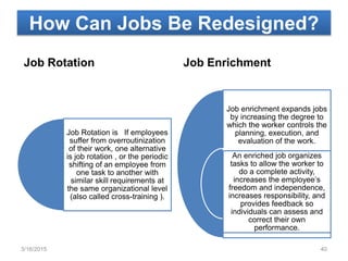 How Can Jobs Be Redesigned?
Job Rotation
Job Rotation is If employees
suffer from overroutinization
of their work, one alternative
is job rotation , or the periodic
shifting of an employee from
one task to another with
similar skill requirements at
the same organizational level
(also called cross-training ).
Job Enrichment
Job enrichment expands jobs
by increasing the degree to
which the worker controls the
planning, execution, and
evaluation of the work.
An enriched job organizes
tasks to allow the worker to
do a complete activity,
increases the employee’s
freedom and independence,
increases responsibility, and
provides feedback so
individuals can assess and
correct their own
performance.
3/16/2015 40
 