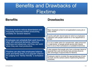 Benefits and Drawbacks of
Flextime
Benefits
Flextime tends to reduce absenteeism and
frequently improves worker productivity,
probably for several reasons.
Employees can schedule their work hours to
align with personal demands, reducing
tardiness and absences, and they can work
when they are most productive.
Flextime can also help employees balance
work and family lives; it is a popular criterion
for judging how “family friendly” a workplace
is.
Drawbacks
Major drawback is that it’s not applicable to every job or
every worker.
It works well with clerical tasks for which an employee’s
interaction with people outside his or her department is
limited.
It is not a viable option for receptionists, sales personnel
in retail stores, or people whose service jobs require
them to be at their workstations at predetermined times.
It also appears that people who have a stronger desire to
separate their work and family lives are less prone to
take advantage of opportunities for flextime.
Employers need to consider the appropriateness of both
the work and the workers before implementing flextime
schedules.
3/16/2015 42
 