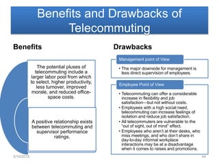 Benefits and Drawbacks of
Telecommuting
Benefits
The potential pluses of
telecommuting include a
larger labor pool from which
to select, higher productivity,
less turnover, improved
morale, and reduced office-
space costs.
A positive relationship exists
between telecommuting and
supervisor performance
ratings.
Drawbacks
• The major downside for management is
less direct supervision of employees.
Management point of View
• Telecommuting can offer a considerable
increase in flexibility and job
satisfaction—but not without costs.
• Employees with a high social need,
telecommuting can increase feelings of
isolation and reduce job satisfaction.
• All telecommuters are vulnerable to the
“out of sight, out of mind” effect.
• Employees who aren’t at their desks, who
miss meetings, and who don’t share in
day-to-day informal workplace
interactions may be at a disadvantage
when it comes to raises and promotions.
Employee Point of View
3/16/2015 44
 
