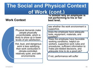 The Social and Physical Context
of Work (cont.)
Work Context
Physical demands make
people physically
uncomfortable, which is
likely to show up in lower
levels of job satisfaction.
Hot, loud, and dangerous
work is less satisfying
than work conducted in
climate-controlled,
relatively quiet, and safe
environments
To assess why an employee is
not performing to his or her
best level,
see whether the work environment is
supportive.
Does the employee have adequate
tools, equipment, materials, and
supplies?
Does the employee have favorable
working conditions, helpful co-
workers, supportive work rules and
procedures, sufficient information to
make job-related decisions, and
adequate time to do a good job?
If not, performance will suffer
3/16/2015 46
 