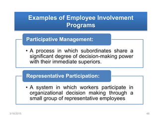 Examples of Employee Involvement
Programs
• A process in which subordinates share a
significant degree of decision-making power
with their immediate superiors.
Participative Management:
• A system in which workers participate in
organizational decision making through a
small group of representative employees
Representative Participation:
3/16/2015 48
 