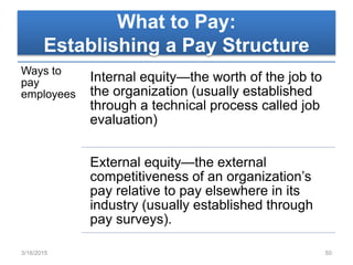 What to Pay:
Establishing a Pay Structure
Ways to
pay
employees
Internal equity—the worth of the job to
the organization (usually established
through a technical process called job
evaluation)
External equity—the external
competitiveness of an organization’s
pay relative to pay elsewhere in its
industry (usually established through
pay surveys).
3/16/2015 50
 