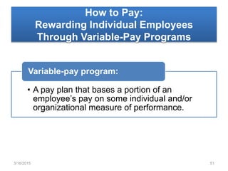 How to Pay:
Rewarding Individual Employees
Through Variable-Pay Programs
• A pay plan that bases a portion of an
employee’s pay on some individual and/or
organizational measure of performance.
Variable-pay program:
3/16/2015 51
 