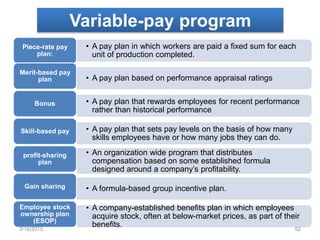 Variable-pay program
• A pay plan in which workers are paid a fixed sum for each
unit of production completed.
Piece-rate pay
plan:
• A pay plan based on performance appraisal ratings
Merit-based pay
plan
• A pay plan that rewards employees for recent performance
rather than historical performance
Bonus
• A pay plan that sets pay levels on the basis of how many
skills employees have or how many jobs they can do.
Skill-based pay
• An organization wide program that distributes
compensation based on some established formula
designed around a company’s profitability.
profit-sharing
plan
• A formula-based group incentive plan.Gain sharing
• A company-established benefits plan in which employees
acquire stock, often at below-market prices, as part of their
benefits.
Employee stock
ownership plan
(ESOP)
3/16/2015 52
 