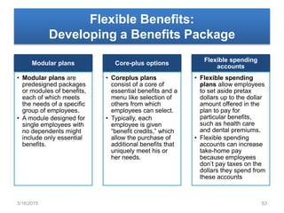 Flexible Benefits:
Developing a Benefits Package
Modular plans
• Modular plans are
predesigned packages
or modules of benefits,
each of which meets
the needs of a specific
group of employees.
• A module designed for
single employees with
no dependents might
include only essential
benefits.
Core-plus options
• Coreplus plans
consist of a core of
essential benefits and a
menu like selection of
others from which
employees can select.
• Typically, each
employee is given
“benefit credits,” which
allow the purchase of
additional benefits that
uniquely meet his or
her needs.
Flexible spending
accounts
• Flexible spending
plans allow employees
to set aside pretax
dollars up to the dollar
amount offered in the
plan to pay for
particular benefits,
such as health care
and dental premiums.
• Flexible spending
accounts can increase
take-home pay
because employees
don’t pay taxes on the
dollars they spend from
these accounts
3/16/2015 53
 