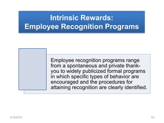 Intrinsic Rewards:
Employee Recognition Programs
Employee recognition programs range
from a spontaneous and private thank-
you to widely publicized formal programs
in which specific types of behavior are
encouraged and the procedures for
attaining recognition are clearly identified.
3/16/2015 54
 