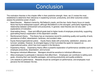 Conclusion
The motivation theories in this chapter differ in their predictive strength. Here, we (1) review the most
established to determine their relevance in explaining turnover, productivity, and other outcomes and(2)
assess the predictive power of each.
• Need theories. Maslow’s hierarchy, McClelland’s needs, and the two- factor theory focus on needs.
None has found widespread support, although McClelland’s is the strongest, particularly regarding the
relationship between achievement and productivity. In general, need theories are not very valid
explanations of motivation.
• Goal-setting theory. Clear and difficult goals lead to higher levels of employee productivity, supporting
goal-setting theory’s explanation of this dependent variable
• Reinforcement theory. This theory has an impressive record for predicting quality and quantity of work,
persistence of effort, absenteeism, tardiness, and accident rates
• Equity theory/organizational justice. Equity theory deals with productivity, satisfaction, absence, and
turnover variables. However, its strongest legacy is that it provided the spark for research on
organizational justice, which has more support in the literature.
• Expectancy theory. Expectancy theory offers a powerful explanation of performance variables such as
employee productivity, absenteeism, and turnover.
• Recognize individual differences. Managers should be sensitive to individual differences.
• Allow employees to participate in decisions that affect them. Employees can contribute to setting work
goals, choosing their own benefits packages, and solving productivity and quality problems.
• Link rewards to performance. Rewards should be contingent on performance, and employees must
perceive the link between the two.
3/16/2015 55
 
