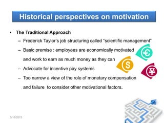 Historical perspectives on motivation
• The Traditional Approach
– Frederick Taylor’s job structuring called “scientific management”
– Basic premise : employees are economically motivated
and work to earn as much money as they can
– Advocate for incentive pay systems
– Too narrow a view of the role of monetary compensation
and failure to consider other motivational factors.
3/16/2015 7
 