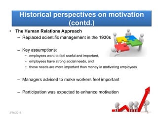 Historical perspectives on motivation
(contd.)
• The Human Relations Approach
– Replaced scientific management in the 1930s
– Key assumptions:
• employees want to feel useful and important,
• employees have strong social needs, and
• these needs are more important than money in motivating employees
– Managers advised to make workers feel important
– Participation was expected to enhance motivation
3/16/2015 8
 