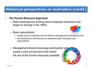 Historical perspectives on motivation (contd.)
• The Human Resource Approach
– Most contemporary thinking about employee motivation that
began to emerge in the 1950s
– Basic assumptions:
• people want to contribute and are able to make genuine contributions and
• the contributions themselves are valuable to both individuals and
organizations.
– Management should encourage participation and
create a work environment that makes
full use of the human resources available.
3/16/2015 9
 