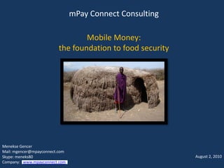 mPay Connect Consulting

                                 Mobile Money:
                         the foundation to food security




Menekse Gencer
Mail: mgencer@mpayconnect.com
Skype: meneks80                                            August 2, 2010
Company: www.mpayconnect.com
 