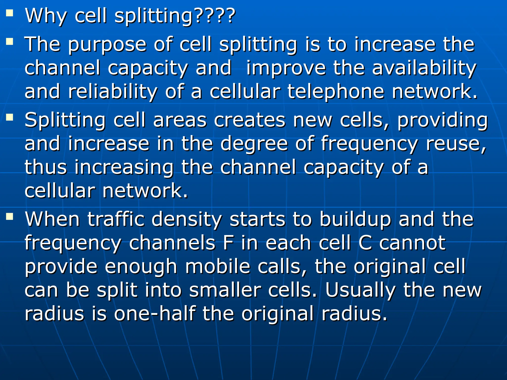 
Why cell splitting????
Why cell splitting????

The purpose of cell splitting is to increase the
The purpose of cell splitting is to increase the
channel capacity and improve the availability
channel capacity and improve the availability
and reliability of a cellular telephone network.
and reliability of a cellular telephone network.

Splitting cell areas creates new cells, providing
Splitting cell areas creates new cells, providing
and increase in the degree of frequency reuse,
and increase in the degree of frequency reuse,
thus increasing the channel capacity of a
thus increasing the channel capacity of a
cellular network.
cellular network.

When traffic density starts to buildup and the
When traffic density starts to buildup and the
frequency channels F in each cell C cannot
frequency channels F in each cell C cannot
provide enough mobile calls, the original cell
provide enough mobile calls, the original cell
can be split into smaller cells. Usually the new
can be split into smaller cells. Usually the new
radius is one-half the original radius.
radius is one-half the original radius.
 