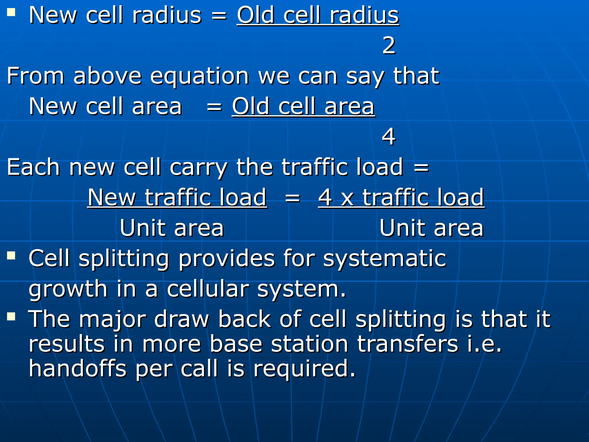 New cell radius =
New cell radius = Old cell radius
Old cell radius
2
2
From above equation we can say that
From above equation we can say that
New cell area
New cell area =
= Old cell area
Old cell area
4
4
Each new cell carry the traffic load =
Each new cell carry the traffic load =
New traffic load
New traffic load =
= 4 x traffic load
4 x traffic load
Unit area
Unit area Unit area
Unit area
 Cell splitting provides for systematic
Cell splitting provides for systematic
growth in a cellular system.
growth in a cellular system.
 The major draw back of cell splitting is that it
The major draw back of cell splitting is that it
results in more base station transfers i.e.
results in more base station transfers i.e.
handoffs per call is required.
handoffs per call is required.
 