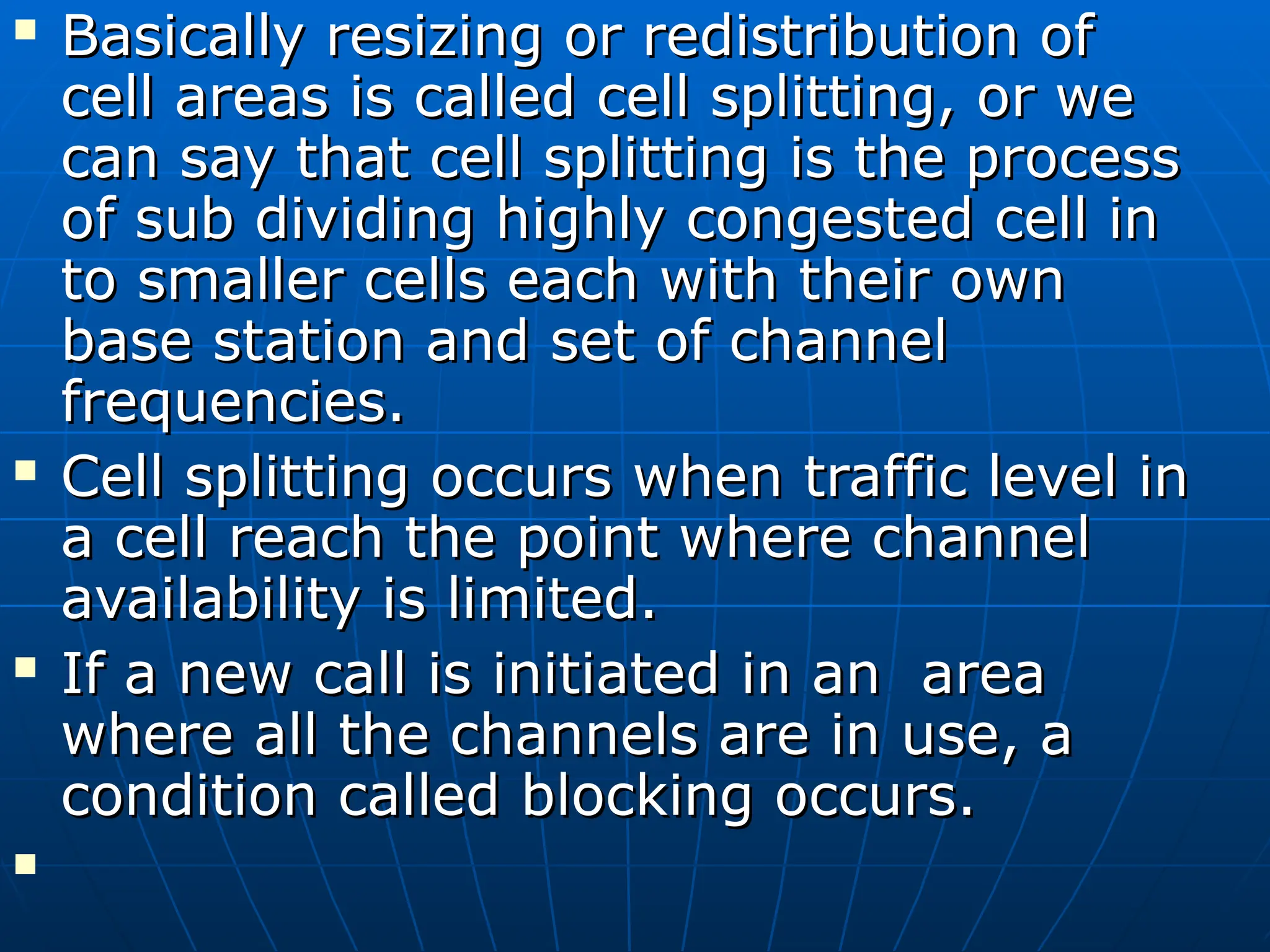  Basically resizing or redistribution of
Basically resizing or redistribution of
cell areas is called cell splitting, or we
cell areas is called cell splitting, or we
can say that cell splitting is the process
can say that cell splitting is the process
of sub dividing highly congested cell in
of sub dividing highly congested cell in
to smaller cells each with their own
to smaller cells each with their own
base station and set of channel
base station and set of channel
frequencies.
frequencies.
 Cell splitting occurs when traffic level in
Cell splitting occurs when traffic level in
a cell reach the point where channel
a cell reach the point where channel
availability is limited.
availability is limited.
 If a new call is initiated in an area
If a new call is initiated in an area
where all the channels are in use, a
where all the channels are in use, a
condition called blocking occurs.
condition called blocking occurs.

 