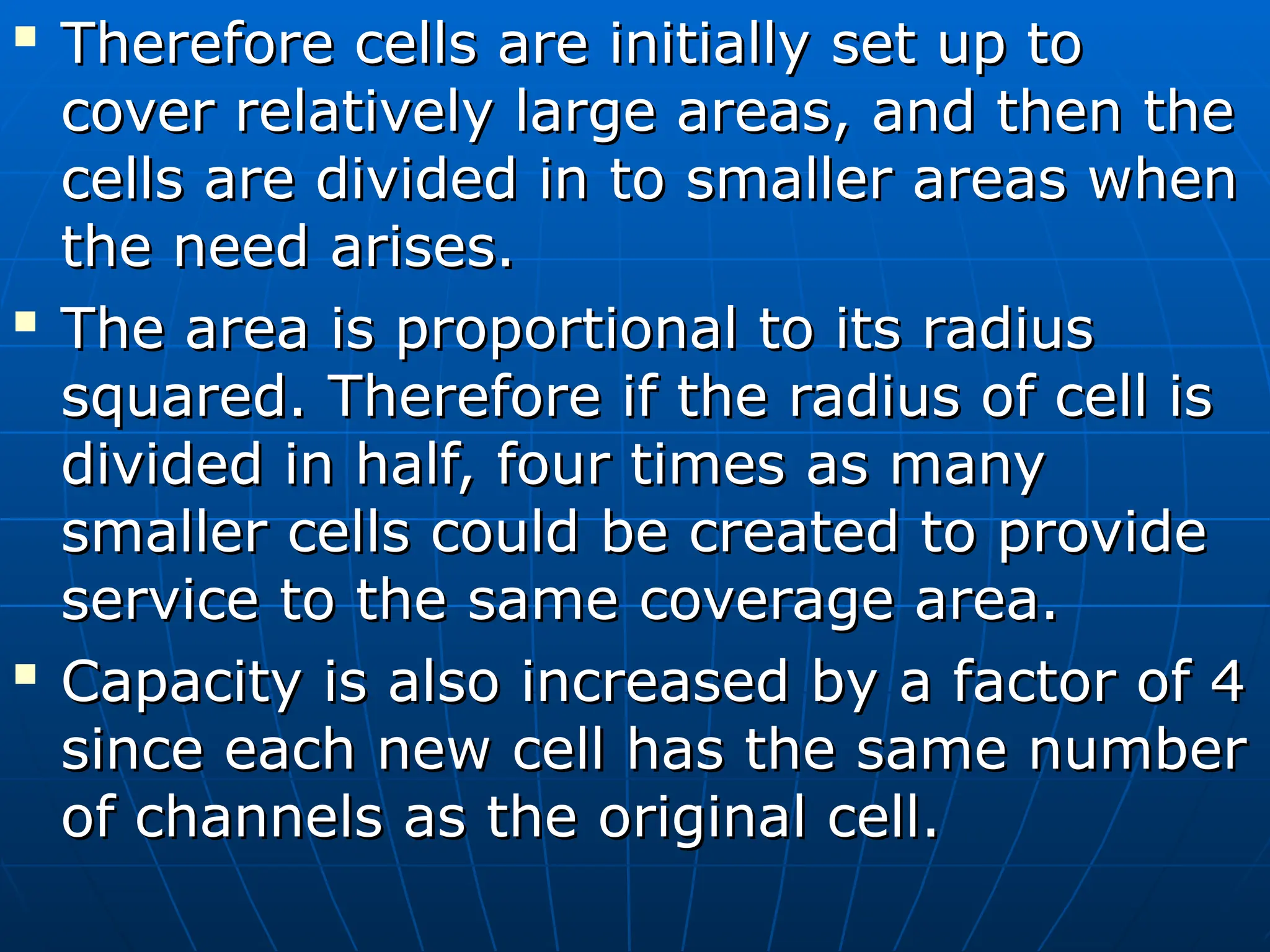 
Therefore cells are initially set up to
Therefore cells are initially set up to
cover relatively large areas, and then the
cover relatively large areas, and then the
cells are divided in to smaller areas when
cells are divided in to smaller areas when
the need arises.
the need arises.

The area is proportional to its radius
The area is proportional to its radius
squared. Therefore if the radius of cell is
squared. Therefore if the radius of cell is
divided in half, four times as many
divided in half, four times as many
smaller cells could be created to provide
smaller cells could be created to provide
service to the same coverage area.
service to the same coverage area.

Capacity is also increased by a factor of 4
Capacity is also increased by a factor of 4
since each new cell has the same number
since each new cell has the same number
of channels as the original cell.
of channels as the original cell.
 