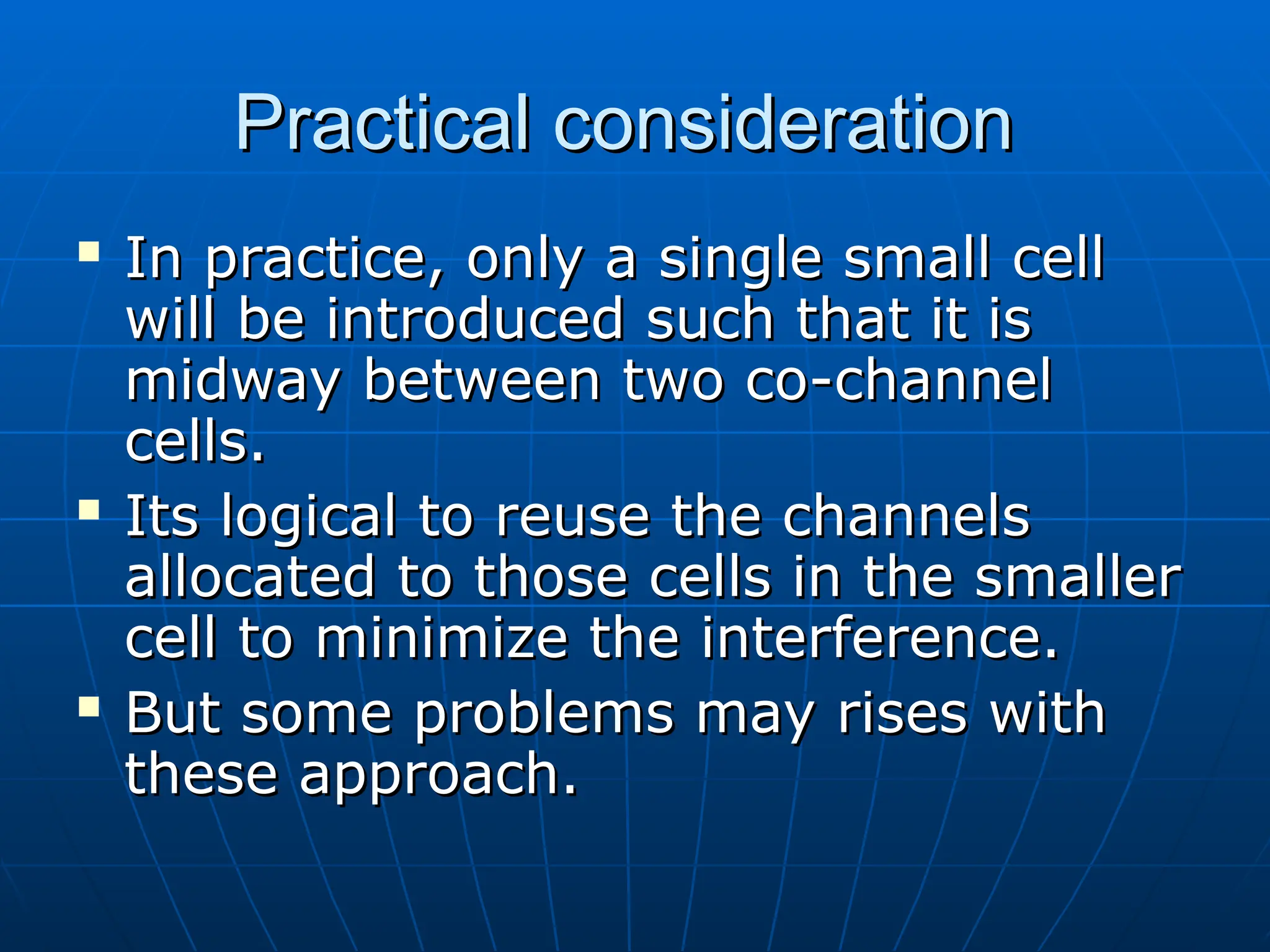Practical consideration
Practical consideration
 In practice, only a single small cell
In practice, only a single small cell
will be introduced such that it is
will be introduced such that it is
midway between two co-channel
midway between two co-channel
cells.
cells.
 Its logical to reuse the channels
Its logical to reuse the channels
allocated to those cells in the smaller
allocated to those cells in the smaller
cell to minimize the interference.
cell to minimize the interference.
 But some problems may rises with
But some problems may rises with
these approach.
these approach.
 