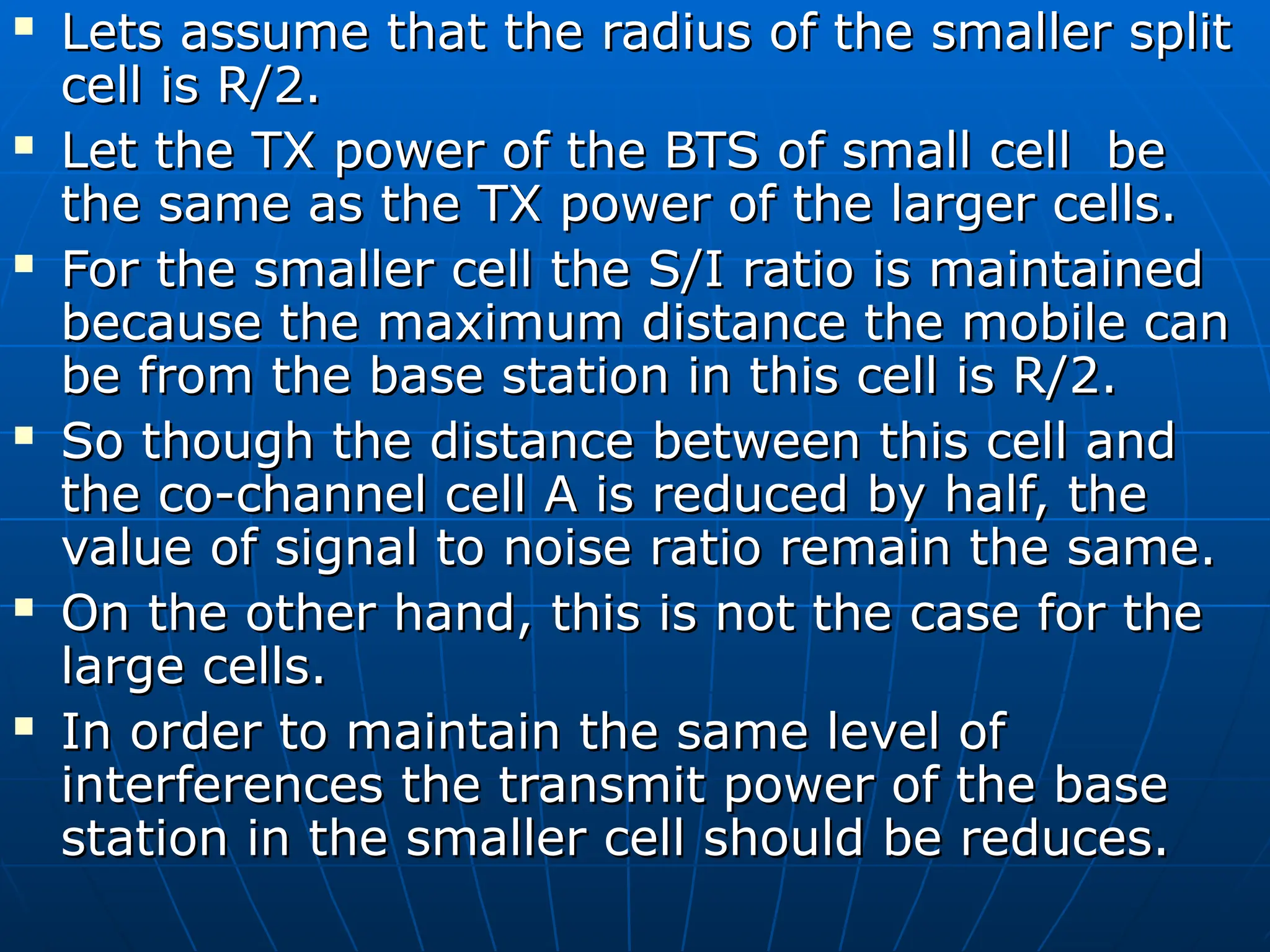  Lets assume that the radius of the smaller split
Lets assume that the radius of the smaller split
cell is R/2.
cell is R/2.
 Let the TX power of the BTS of small cell be
Let the TX power of the BTS of small cell be
the same as the TX power of the larger cells.
the same as the TX power of the larger cells.
 For the smaller cell the S/I ratio is maintained
For the smaller cell the S/I ratio is maintained
because the maximum distance the mobile can
because the maximum distance the mobile can
be from the base station in this cell is R/2.
be from the base station in this cell is R/2.
 So though the distance between this cell and
So though the distance between this cell and
the co-channel cell A is reduced by half, the
the co-channel cell A is reduced by half, the
value of signal to noise ratio remain the same.
value of signal to noise ratio remain the same.
 On the other hand, this is not the case for the
On the other hand, this is not the case for the
large cells.
large cells.
 In order to maintain the same level of
In order to maintain the same level of
interferences the transmit power of the base
interferences the transmit power of the base
station in the smaller cell should be reduces.
station in the smaller cell should be reduces.
 