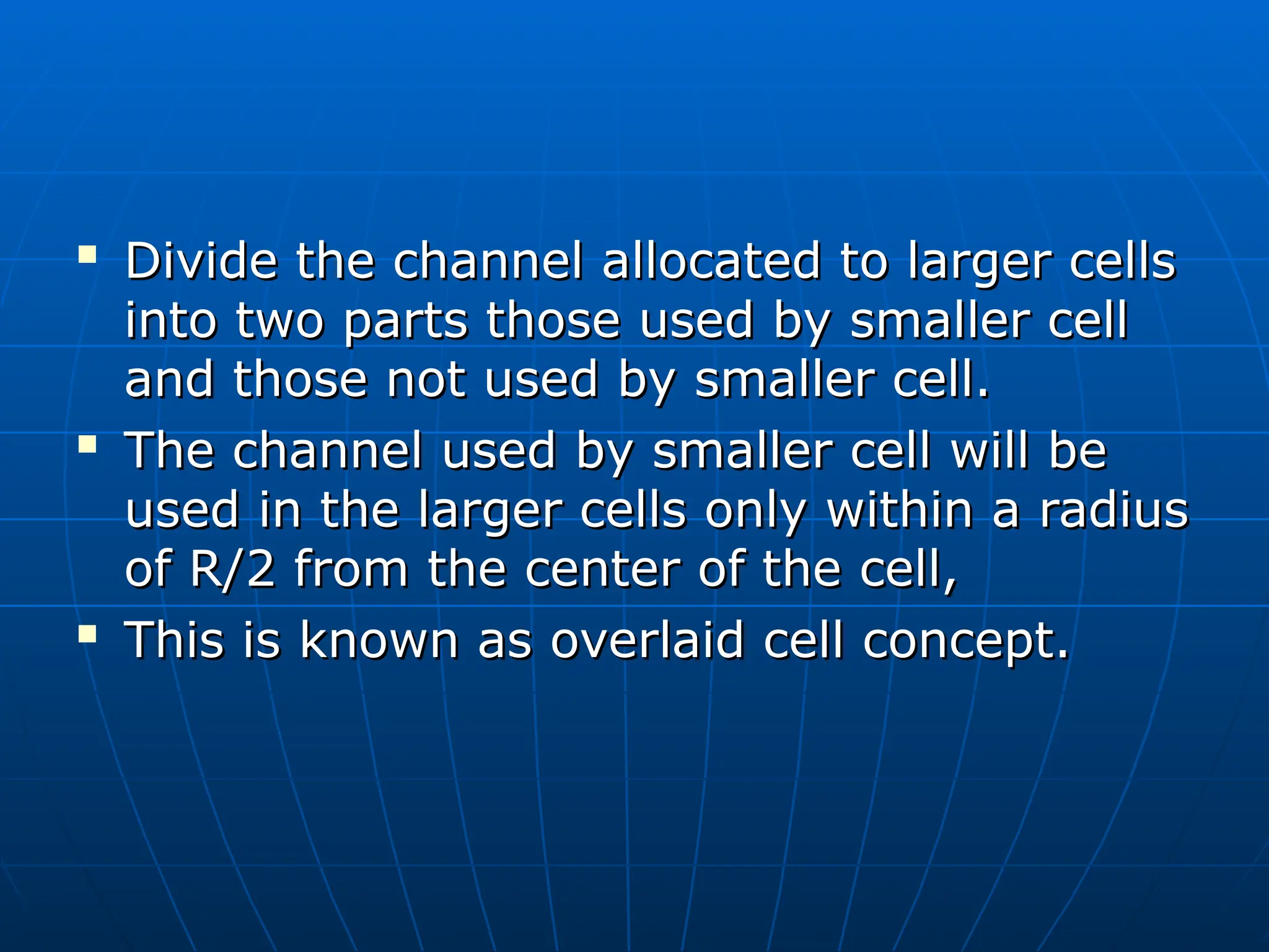 
Divide the channel allocated to larger cells
Divide the channel allocated to larger cells
into two parts those used by smaller cell
into two parts those used by smaller cell
and those not used by smaller cell.
and those not used by smaller cell.

The channel used by smaller cell will be
The channel used by smaller cell will be
used in the larger cells only within a radius
used in the larger cells only within a radius
of R/2 from the center of the cell,
of R/2 from the center of the cell,

This is known as overlaid cell concept.
This is known as overlaid cell concept.
 