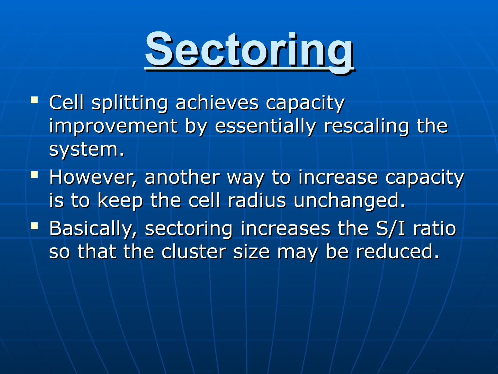 Sectoring
Sectoring

Cell splitting achieves capacity
Cell splitting achieves capacity
improvement by essentially rescaling the
improvement by essentially rescaling the
system.
system.

However, another way to increase capacity
However, another way to increase capacity
is to keep the cell radius unchanged.
is to keep the cell radius unchanged.

Basically, sectoring increases the S/I ratio
Basically, sectoring increases the S/I ratio
so that the cluster size may be reduced.
so that the cluster size may be reduced.
 