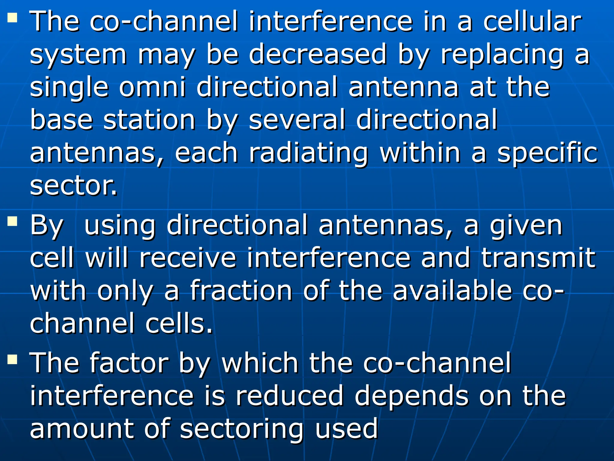 
The co-channel interference in a cellular
The co-channel interference in a cellular
system may be decreased by replacing a
system may be decreased by replacing a
single omni directional antenna at the
single omni directional antenna at the
base station by several directional
base station by several directional
antennas, each radiating within a specific
antennas, each radiating within a specific
sector.
sector.

By using directional antennas, a given
By using directional antennas, a given
cell will receive interference and transmit
cell will receive interference and transmit
with only a fraction of the available co-
with only a fraction of the available co-
channel cells.
channel cells.

The factor by which the co-channel
The factor by which the co-channel
interference is reduced depends on the
interference is reduced depends on the
amount of sectoring used
amount of sectoring used
 