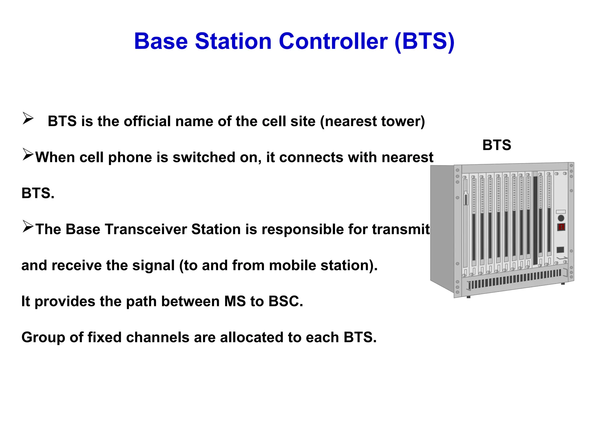 Base Station Controller (BTS)
 BTS is the official name of the cell site (nearest tower)
When cell phone is switched on, it connects with nearest
BTS.
The Base Transceiver Station is responsible for transmit
and receive the signal (to and from mobile station).
It provides the path between MS to BSC.
Group of fixed channels are allocated to each BTS.
BTS
 