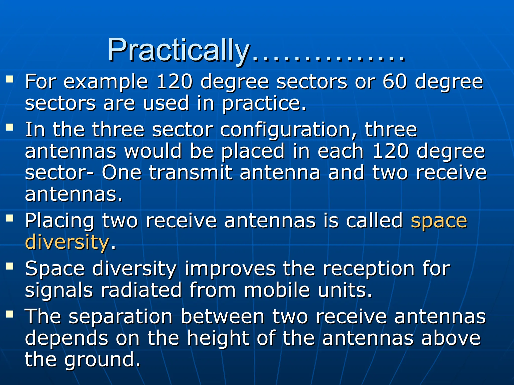 Practically……………
Practically……………
 For example 120 degree sectors or 60 degree
For example 120 degree sectors or 60 degree
sectors are used in practice.
sectors are used in practice.
 In the three sector configuration, three
In the three sector configuration, three
antennas would be placed in each 120 degree
antennas would be placed in each 120 degree
sector- One transmit antenna and two receive
sector- One transmit antenna and two receive
antennas.
antennas.
 Placing two receive antennas is called
Placing two receive antennas is called space
space
diversity
diversity.
.
 Space diversity improves the reception for
Space diversity improves the reception for
signals radiated from mobile units.
signals radiated from mobile units.
 The separation between two receive antennas
The separation between two receive antennas
depends on the height of the antennas above
depends on the height of the antennas above
the ground.
the ground.
 