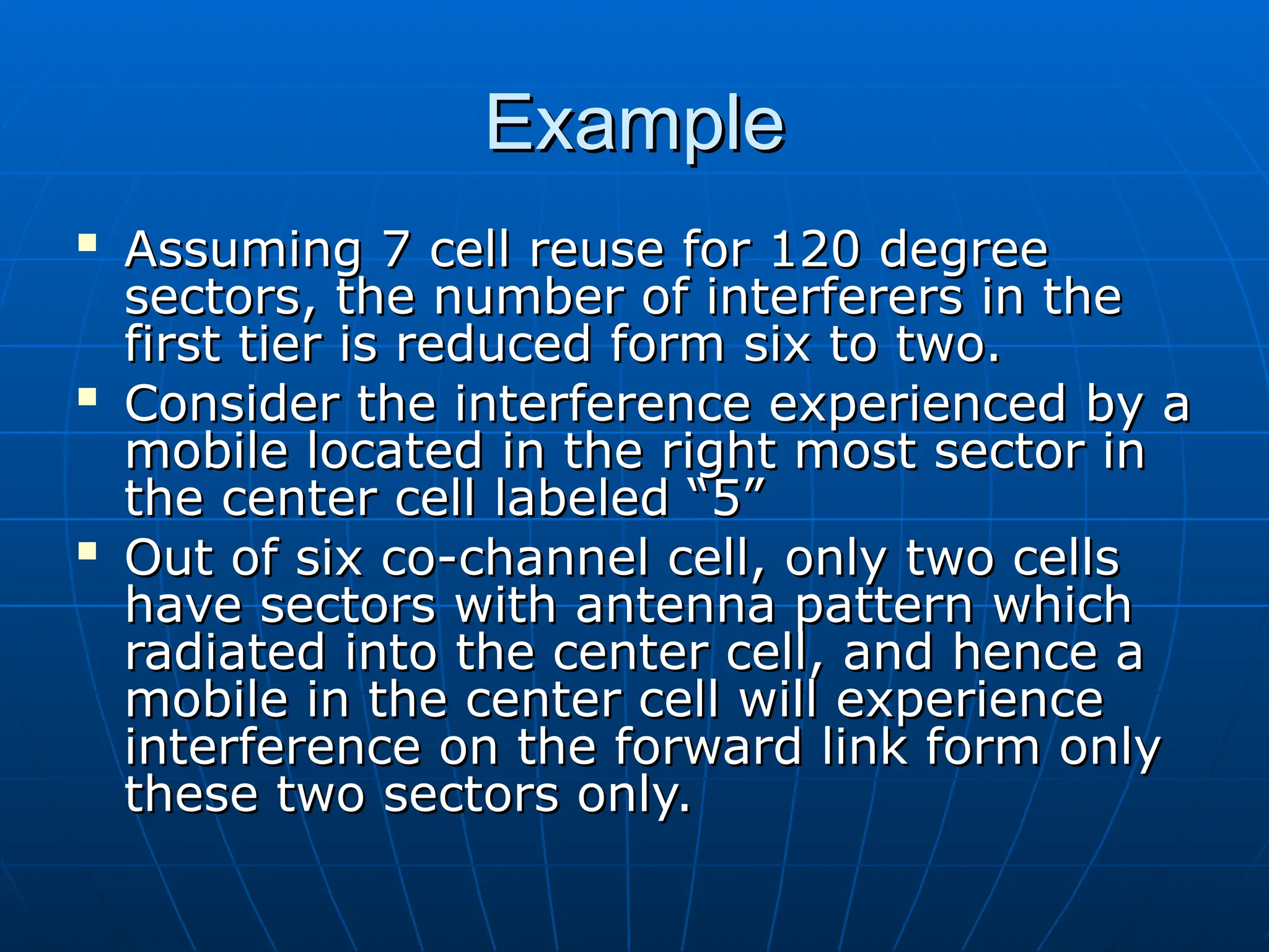 Example
Example

Assuming 7 cell reuse for 120 degree
Assuming 7 cell reuse for 120 degree
sectors, the number of interferers in the
sectors, the number of interferers in the
first tier is reduced form six to two.
first tier is reduced form six to two.

Consider the interference experienced by a
Consider the interference experienced by a
mobile located in the right most sector in
mobile located in the right most sector in
the center cell labeled “5”
the center cell labeled “5”

Out of six co-channel cell, only two cells
Out of six co-channel cell, only two cells
have sectors with antenna pattern which
have sectors with antenna pattern which
radiated into the center cell, and hence a
radiated into the center cell, and hence a
mobile in the center cell will experience
mobile in the center cell will experience
interference on the forward link form only
interference on the forward link form only
these two sectors only.
these two sectors only.
 