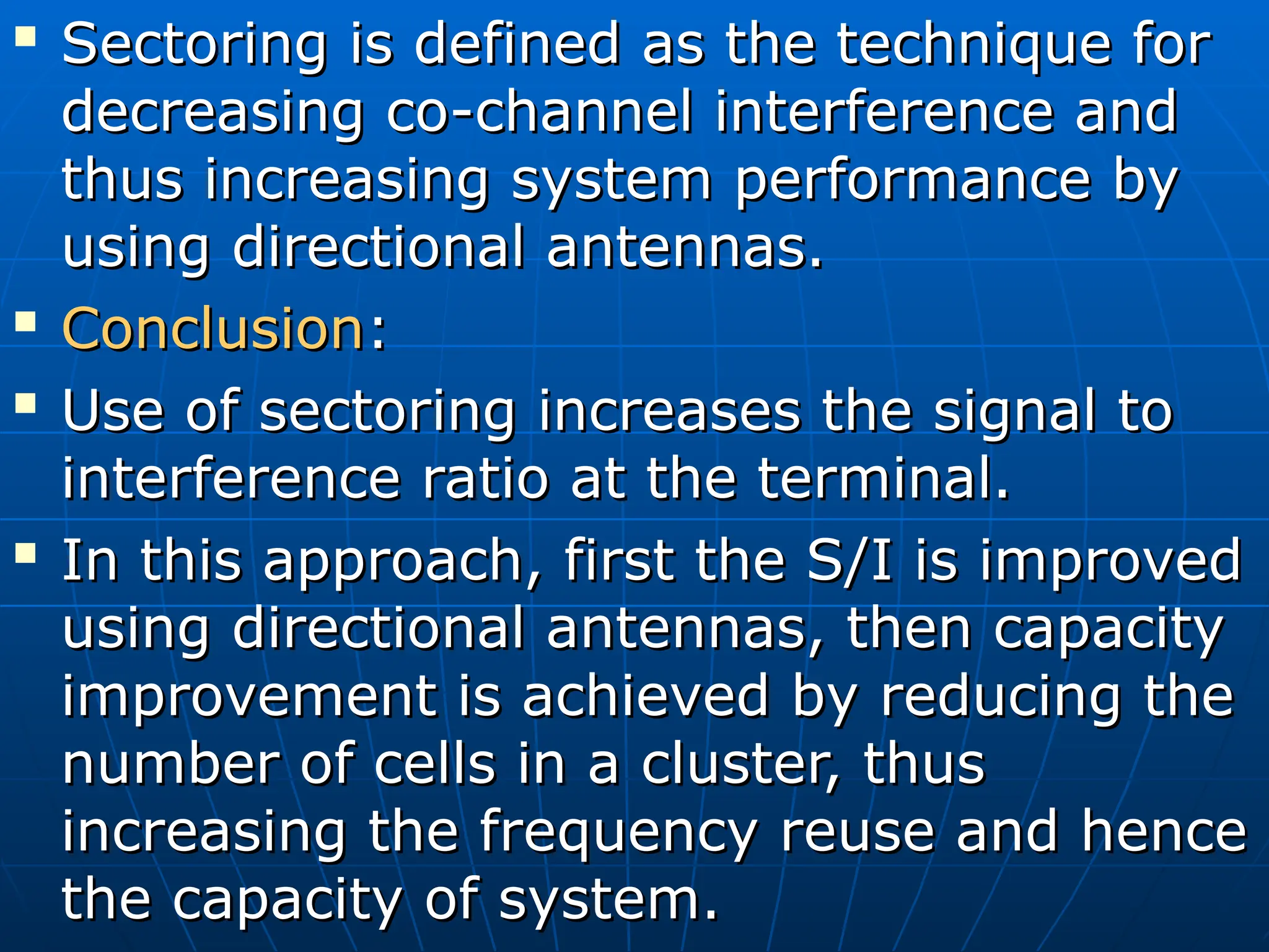 
Sectoring is defined as the technique for
Sectoring is defined as the technique for
decreasing co-channel interference and
decreasing co-channel interference and
thus increasing system performance by
thus increasing system performance by
using directional antennas.
using directional antennas.

Conclusion
Conclusion:
:

Use of sectoring increases the signal to
Use of sectoring increases the signal to
interference ratio at the terminal.
interference ratio at the terminal.

In this approach, first the S/I is improved
In this approach, first the S/I is improved
using directional antennas, then capacity
using directional antennas, then capacity
improvement is achieved by reducing the
improvement is achieved by reducing the
number of cells in a cluster, thus
number of cells in a cluster, thus
increasing the frequency reuse and hence
increasing the frequency reuse and hence
the capacity of system.
the capacity of system.
 
