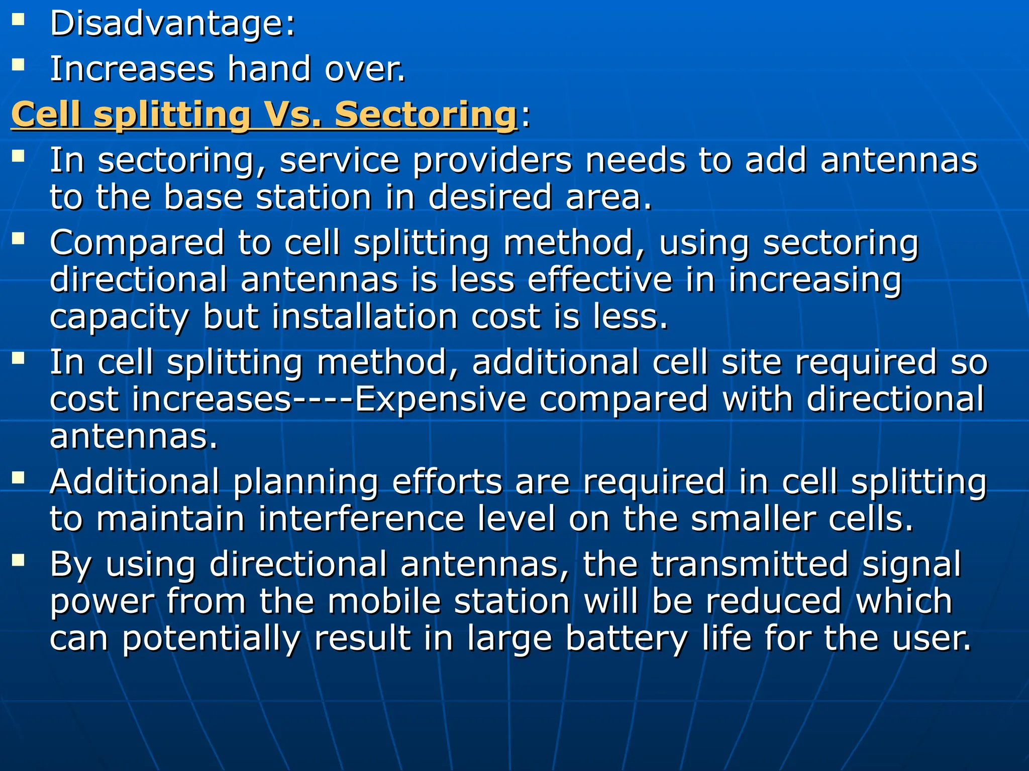  Disadvantage:
Disadvantage:
 Increases hand over.
Increases hand over.
Cell splitting Vs. Sectoring
Cell splitting Vs. Sectoring:
:
 In sectoring, service providers needs to add antennas
In sectoring, service providers needs to add antennas
to the base station in desired area.
to the base station in desired area.
 Compared to cell splitting method, using sectoring
Compared to cell splitting method, using sectoring
directional antennas is less effective in increasing
directional antennas is less effective in increasing
capacity but installation cost is less.
capacity but installation cost is less.
 In cell splitting method, additional cell site required so
In cell splitting method, additional cell site required so
cost increases----Expensive compared with directional
cost increases----Expensive compared with directional
antennas.
antennas.
 Additional planning efforts are required in cell splitting
Additional planning efforts are required in cell splitting
to maintain interference level on the smaller cells.
to maintain interference level on the smaller cells.
 By using directional antennas, the transmitted signal
By using directional antennas, the transmitted signal
power from the mobile station will be reduced which
power from the mobile station will be reduced which
can potentially result in large battery life for the user.
can potentially result in large battery life for the user.
 