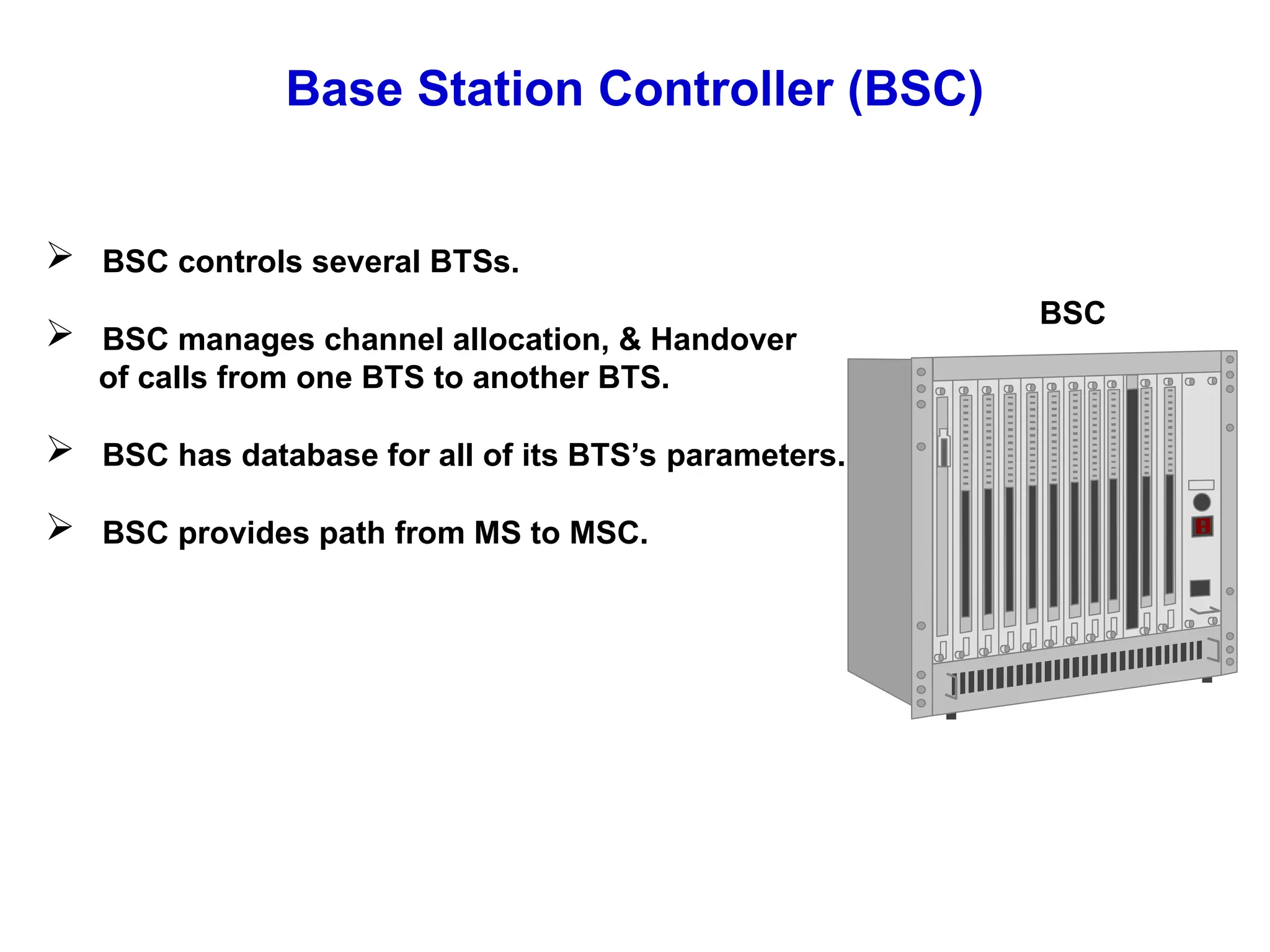 Base Station Controller (BSC)
 BSC controls several BTSs.
 BSC manages channel allocation, & Handover
of calls from one BTS to another BTS.
 BSC has database for all of its BTS’s parameters.
 BSC provides path from MS to MSC.
BSC
 