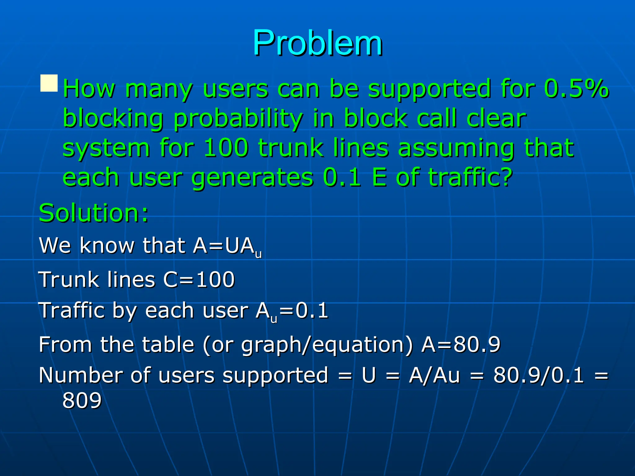 Problem
Problem
How many users can be supported for 0.5%
How many users can be supported for 0.5%
blocking probability in block call clear
blocking probability in block call clear
system for 100 trunk lines assuming that
system for 100 trunk lines assuming that
each user generates 0.1 E of traffic?
each user generates 0.1 E of traffic?
Solution:
Solution:
We know that A=UA
We know that A=UAu
u
Trunk lines C=100
Trunk lines C=100
Traffic by each user A
Traffic by each user Au
u=0.1
=0.1
From the table (or graph/equation) A=80.9
From the table (or graph/equation) A=80.9
Number of users supported = U = A/Au = 80.9/0.1 =
Number of users supported = U = A/Au = 80.9/0.1 =
809
809
 