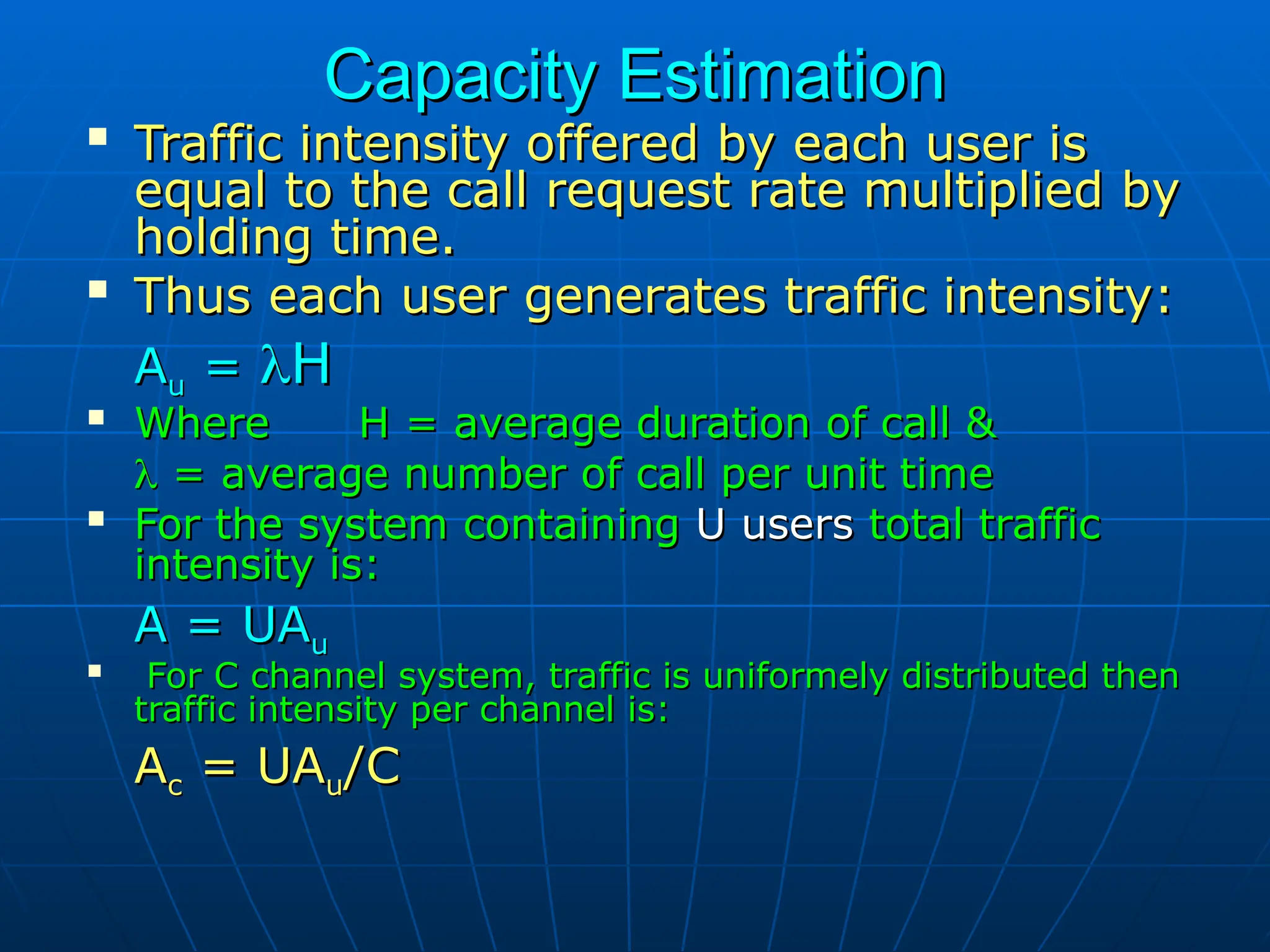Capacity Estimation
Capacity Estimation

Traffic intensity offered by each user is
Traffic intensity offered by each user is
equal to the call request rate multiplied by
equal to the call request rate multiplied by
holding time.
holding time.

Thus each user generates traffic intensity:
Thus each user generates traffic intensity:
A
Au
u =
= 
H
H

Where H = average duration of call &
Where H = average duration of call &

 = average number of call per unit time
= average number of call per unit time

For the system containing
For the system containing U users
U users total traffic
total traffic
intensity is:
intensity is:
A = UA
A = UAu
u

For C channel system, traffic is uniformely distributed then
For C channel system, traffic is uniformely distributed then
traffic intensity per channel is:
traffic intensity per channel is:
A
Ac
c = UA
= UAu
u/C
/C
 