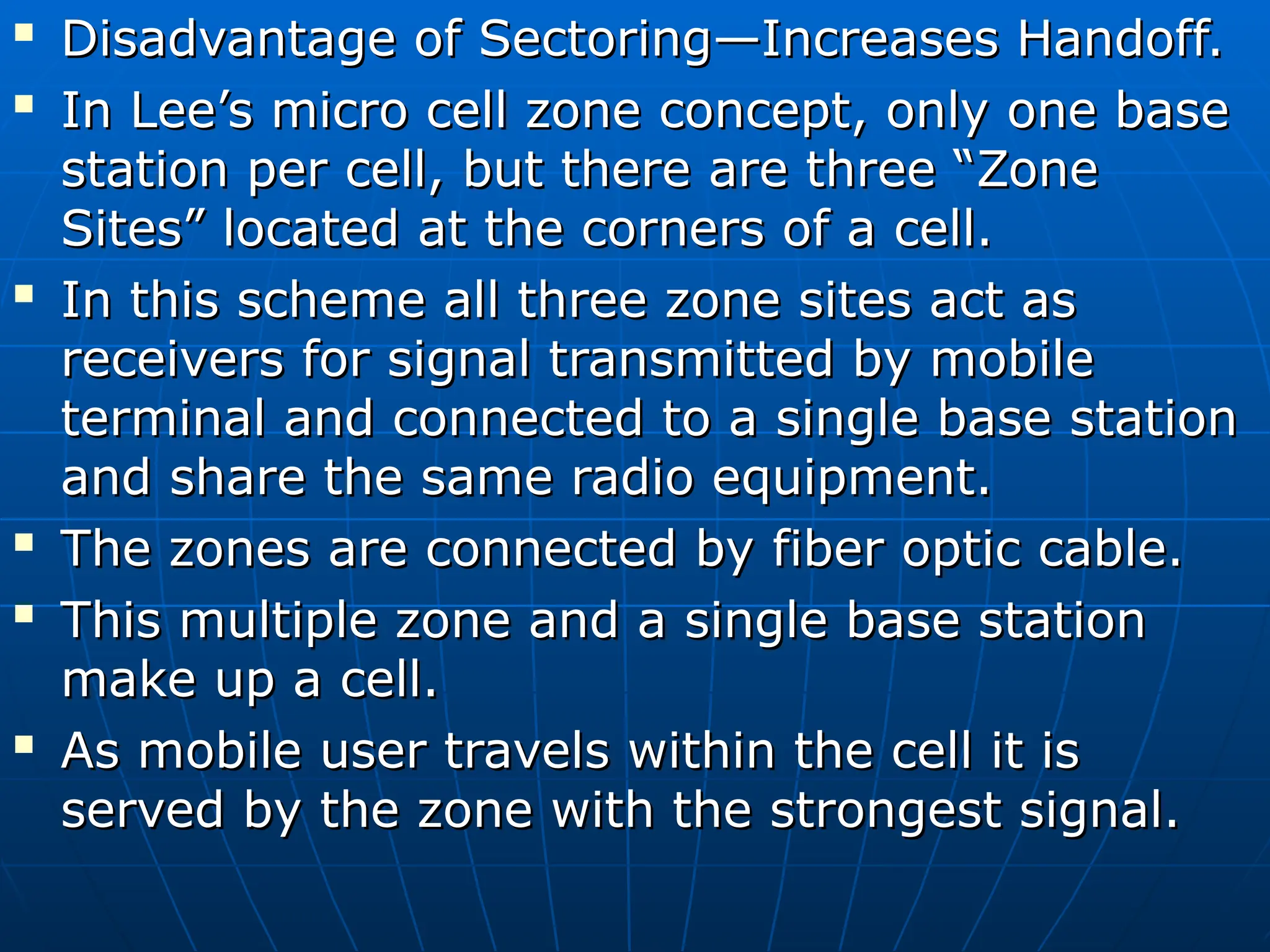 
Disadvantage of Sectoring—Increases Handoff.
Disadvantage of Sectoring—Increases Handoff.

In Lee’s micro cell zone concept, only one base
In Lee’s micro cell zone concept, only one base
station per cell, but there are three “Zone
station per cell, but there are three “Zone
Sites” located at the corners of a cell.
Sites” located at the corners of a cell.

In this scheme all three zone sites act as
In this scheme all three zone sites act as
receivers for signal transmitted by mobile
receivers for signal transmitted by mobile
terminal and connected to a single base station
terminal and connected to a single base station
and share the same radio equipment.
and share the same radio equipment.

The zones are connected by fiber optic cable.
The zones are connected by fiber optic cable.

This multiple zone and a single base station
This multiple zone and a single base station
make up a cell.
make up a cell.

As mobile user travels within the cell it is
As mobile user travels within the cell it is
served by the zone with the strongest signal.
served by the zone with the strongest signal.
 