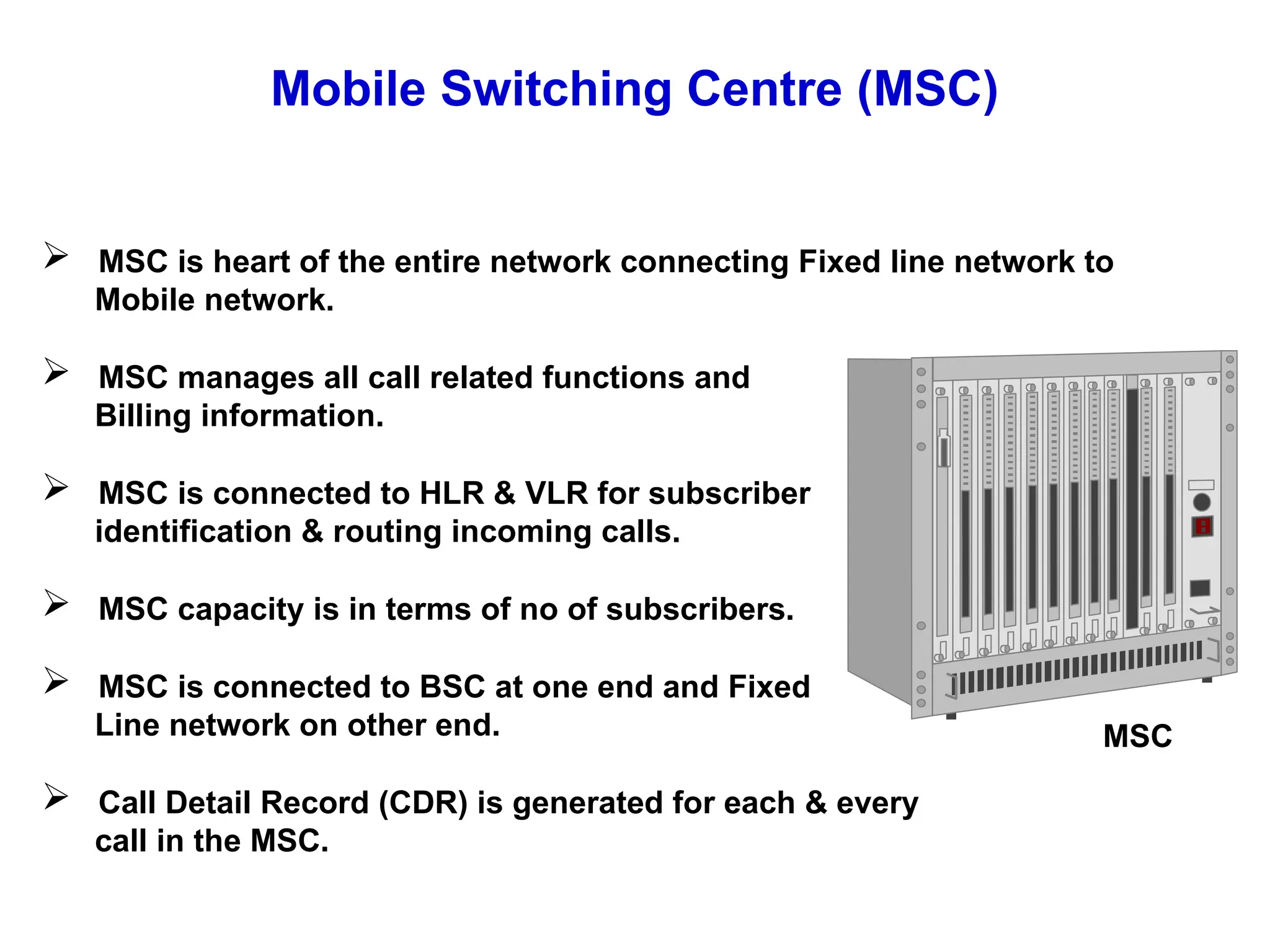 Mobile Switching Centre (MSC)
 MSC is heart of the entire network connecting Fixed line network to
Mobile network.
 MSC manages all call related functions and
Billing information.
 MSC is connected to HLR & VLR for subscriber
identification & routing incoming calls.
 MSC capacity is in terms of no of subscribers.
 MSC is connected to BSC at one end and Fixed
Line network on other end.
 Call Detail Record (CDR) is generated for each & every
call in the MSC.
MSC
 