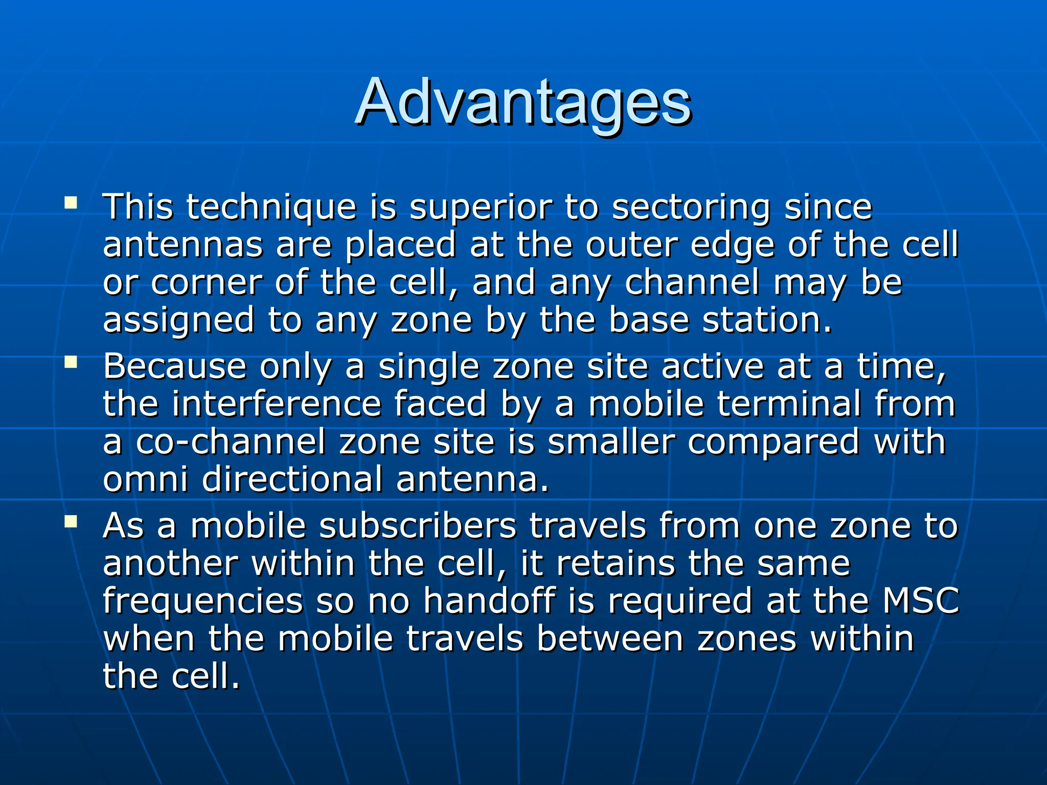 Advantages
Advantages
 This technique is superior to sectoring since
This technique is superior to sectoring since
antennas are placed at the outer edge of the cell
antennas are placed at the outer edge of the cell
or corner of the cell, and any channel may be
or corner of the cell, and any channel may be
assigned to any zone by the base station.
assigned to any zone by the base station.
 Because only a single zone site active at a time,
Because only a single zone site active at a time,
the interference faced by a mobile terminal from
the interference faced by a mobile terminal from
a co-channel zone site is smaller compared with
a co-channel zone site is smaller compared with
omni directional antenna.
omni directional antenna.
 As a mobile subscribers travels from one zone to
As a mobile subscribers travels from one zone to
another within the cell, it retains the same
another within the cell, it retains the same
frequencies so no handoff is required at the MSC
frequencies so no handoff is required at the MSC
when the mobile travels between zones within
when the mobile travels between zones within
the cell.
the cell.
 