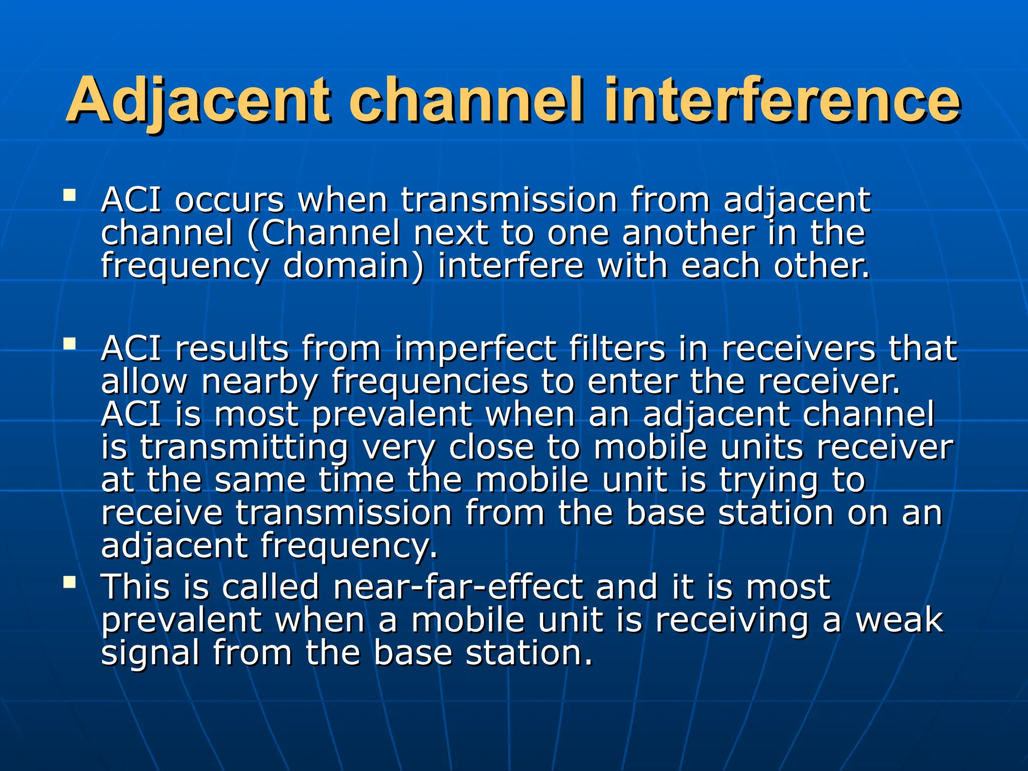 Adjacent channel interference
Adjacent channel interference

ACI occurs when transmission from adjacent
ACI occurs when transmission from adjacent
channel (Channel next to one another in the
channel (Channel next to one another in the
frequency domain) interfere with each other.
frequency domain) interfere with each other.

ACI results from imperfect filters in receivers that
ACI results from imperfect filters in receivers that
allow nearby frequencies to enter the receiver.
allow nearby frequencies to enter the receiver.
ACI is most prevalent when an adjacent channel
ACI is most prevalent when an adjacent channel
is transmitting very close to mobile units receiver
is transmitting very close to mobile units receiver
at the same time the mobile unit is trying to
at the same time the mobile unit is trying to
receive transmission from the base station on an
receive transmission from the base station on an
adjacent frequency.
adjacent frequency.

This is called near-far-effect and it is most
This is called near-far-effect and it is most
prevalent when a mobile unit is receiving a weak
prevalent when a mobile unit is receiving a weak
signal from the base station.
signal from the base station.
 