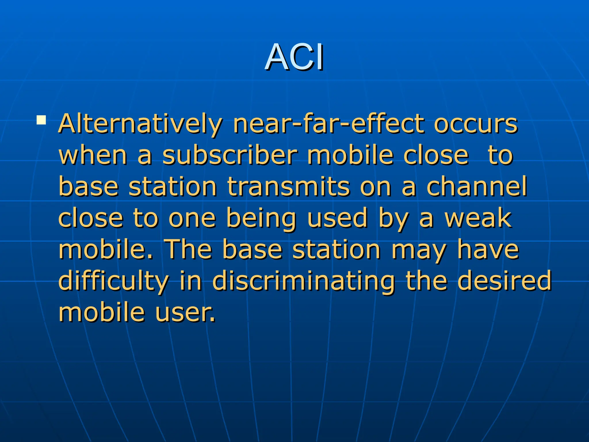 ACI
ACI

Alternatively near-far-effect occurs
Alternatively near-far-effect occurs
when a subscriber mobile close to
when a subscriber mobile close to
base station transmits on a channel
base station transmits on a channel
close to one being used by a weak
close to one being used by a weak
mobile. The base station may have
mobile. The base station may have
difficulty in discriminating the desired
difficulty in discriminating the desired
mobile user.
mobile user.
 