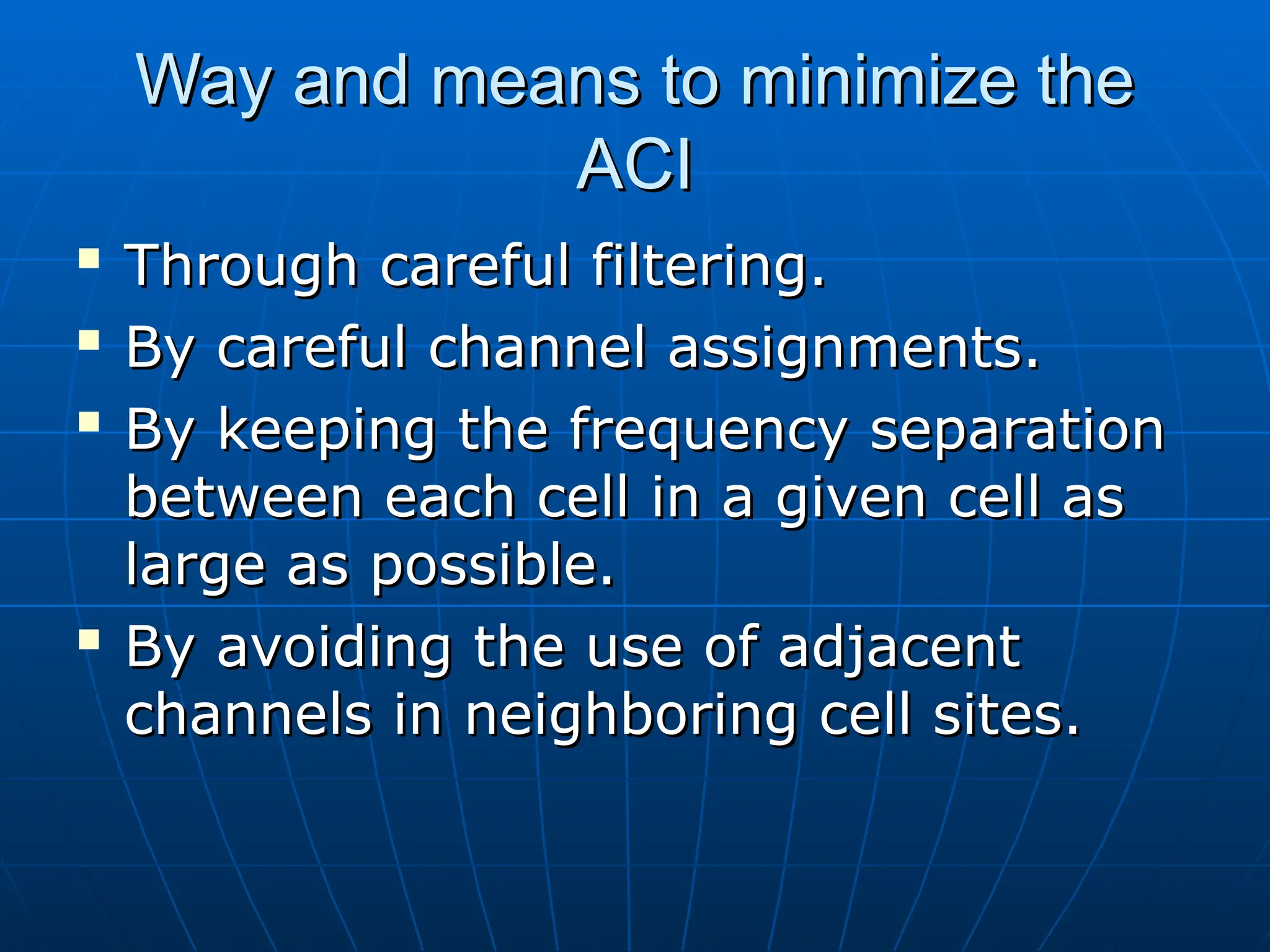 Way and means to minimize the
Way and means to minimize the
ACI
ACI

Through careful filtering.
Through careful filtering.

By careful channel assignments.
By careful channel assignments.

By keeping the frequency separation
By keeping the frequency separation
between each cell in a given cell as
between each cell in a given cell as
large as possible.
large as possible.

By avoiding the use of adjacent
By avoiding the use of adjacent
channels in neighboring cell sites.
channels in neighboring cell sites.
 