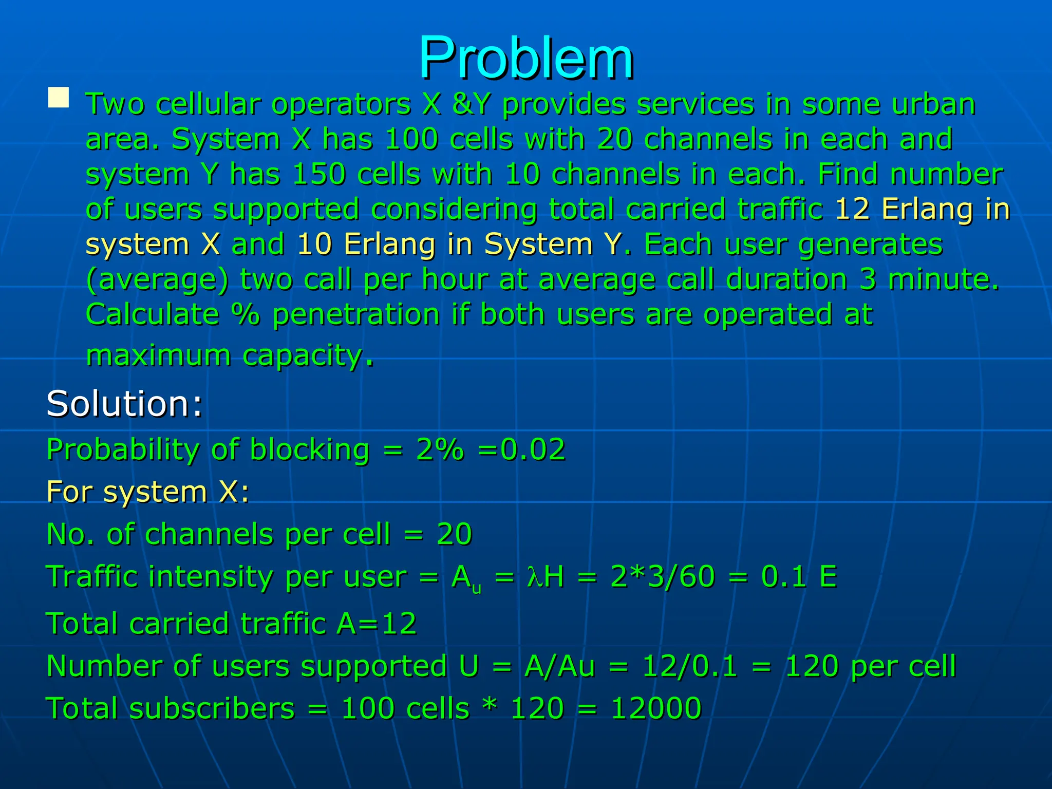 Problem
Problem
 Two cellular operators X &Y provides services in some urban
Two cellular operators X &Y provides services in some urban
area. System X has 100 cells with 20 channels in each and
area. System X has 100 cells with 20 channels in each and
system Y has 150 cells with 10 channels in each. Find number
system Y has 150 cells with 10 channels in each. Find number
of users supported considering total carried traffic
of users supported considering total carried traffic 12 Erlang in
12 Erlang in
system X
system X and
and 10 Erlang in System Y
10 Erlang in System Y. Each user generates
. Each user generates
(average) two call per hour at average call duration 3 minute.
(average) two call per hour at average call duration 3 minute.
Calculate % penetration if both users are operated at
Calculate % penetration if both users are operated at
maximum capacity
maximum capacity.
.
Solution:
Solution:
Probability of blocking = 2% =0.02
Probability of blocking = 2% =0.02
For system X:
For system X:
No. of channels per cell = 20
No. of channels per cell = 20
Traffic intensity per user = A
Traffic intensity per user = Au
u =
= 
H = 2*3/60 = 0.1 E
H = 2*3/60 = 0.1 E
Total carried traffic A=12
Total carried traffic A=12
Number of users supported U = A/Au = 12/0.1 = 120 per cell
Number of users supported U = A/Au = 12/0.1 = 120 per cell
Total subscribers = 100 cells * 120 = 12000
Total subscribers = 100 cells * 120 = 12000
 