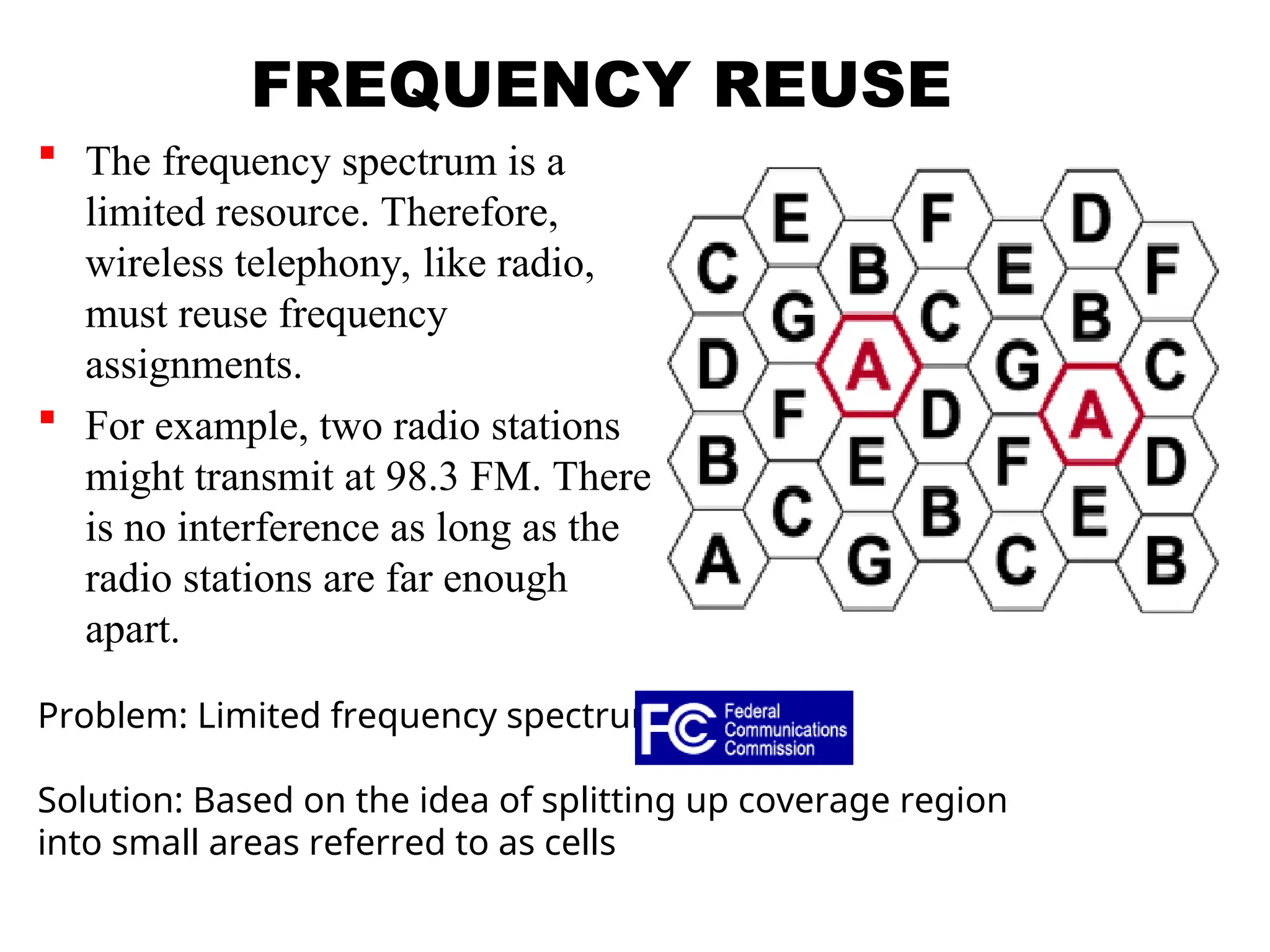 FREQUENCY REUSE
 The frequency spectrum is a
limited resource. Therefore,
wireless telephony, like radio,
must reuse frequency
assignments.
 For example, two radio stations
might transmit at 98.3 FM. There
is no interference as long as the
radio stations are far enough
apart.
Problem: Limited frequency spectrum
Solution: Based on the idea of splitting up coverage region
into small areas referred to as cells
 