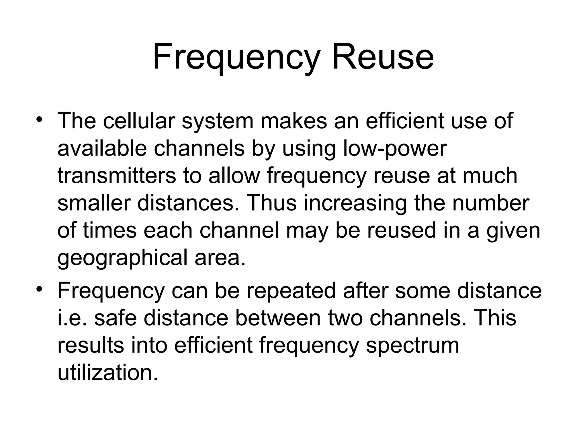 Frequency Reuse
• The cellular system makes an efficient use of
available channels by using low-power
transmitters to allow frequency reuse at much
smaller distances. Thus increasing the number
of times each channel may be reused in a given
geographical area.
• Frequency can be repeated after some distance
i.e. safe distance between two channels. This
results into efficient frequency spectrum
utilization.
 