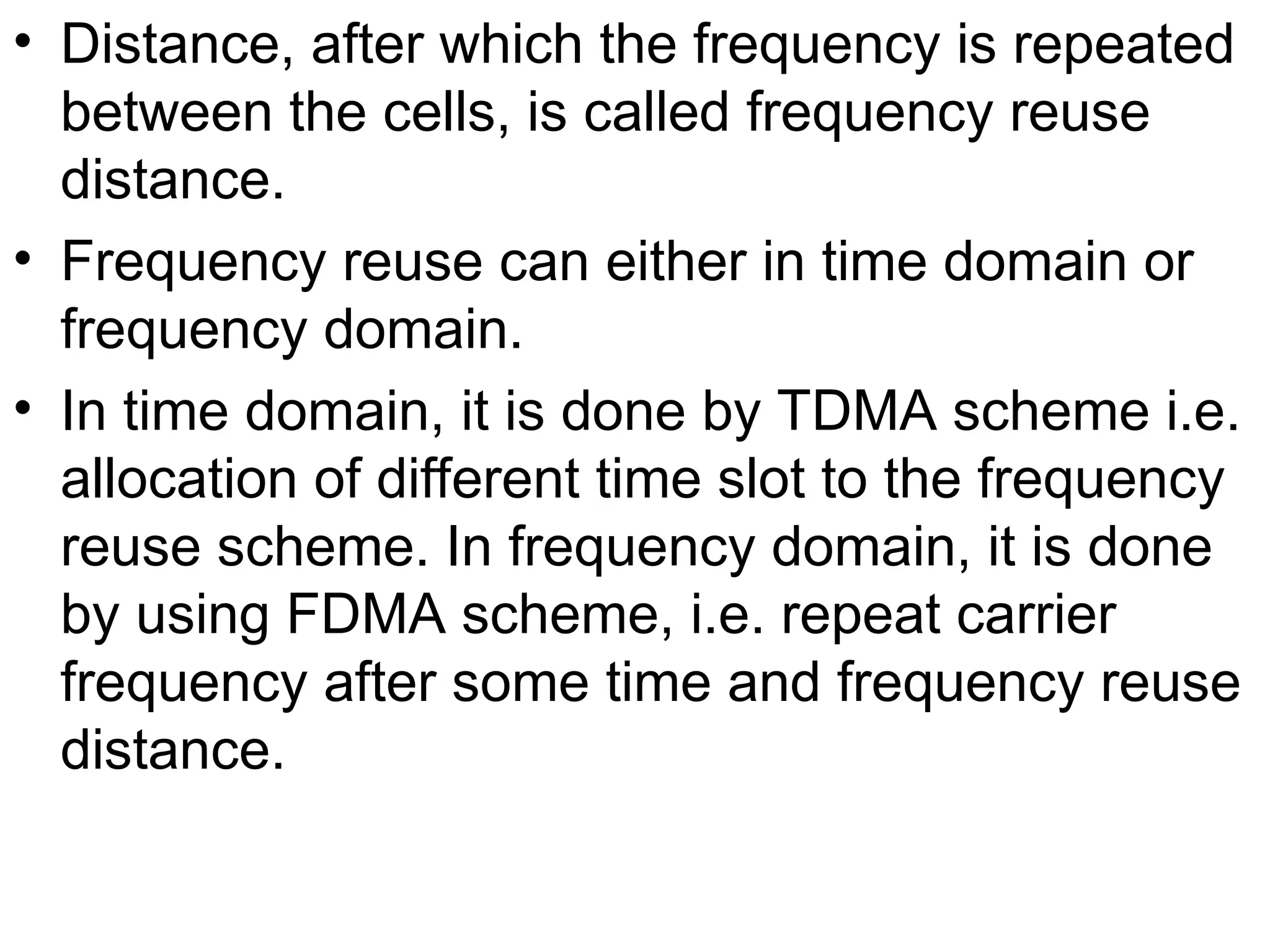 • Distance, after which the frequency is repeated
between the cells, is called frequency reuse
distance.
• Frequency reuse can either in time domain or
frequency domain.
• In time domain, it is done by TDMA scheme i.e.
allocation of different time slot to the frequency
reuse scheme. In frequency domain, it is done
by using FDMA scheme, i.e. repeat carrier
frequency after some time and frequency reuse
distance.
 