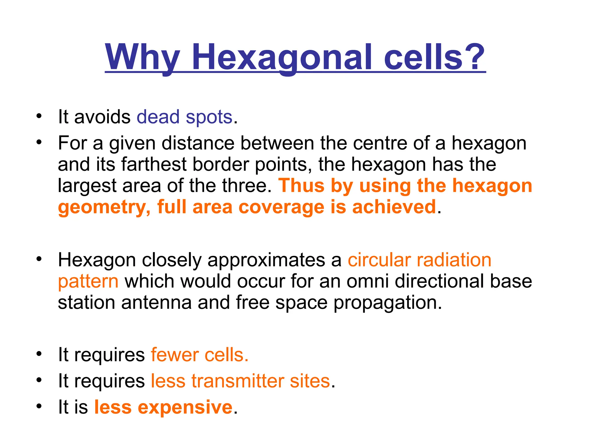 Why Hexagonal cells?
• It avoids dead spots.
• For a given distance between the centre of a hexagon
and its farthest border points, the hexagon has the
largest area of the three. Thus by using the hexagon
geometry, full area coverage is achieved.
• Hexagon closely approximates a circular radiation
pattern which would occur for an omni directional base
station antenna and free space propagation.
• It requires fewer cells.
• It requires less transmitter sites.
• It is less expensive.
 
