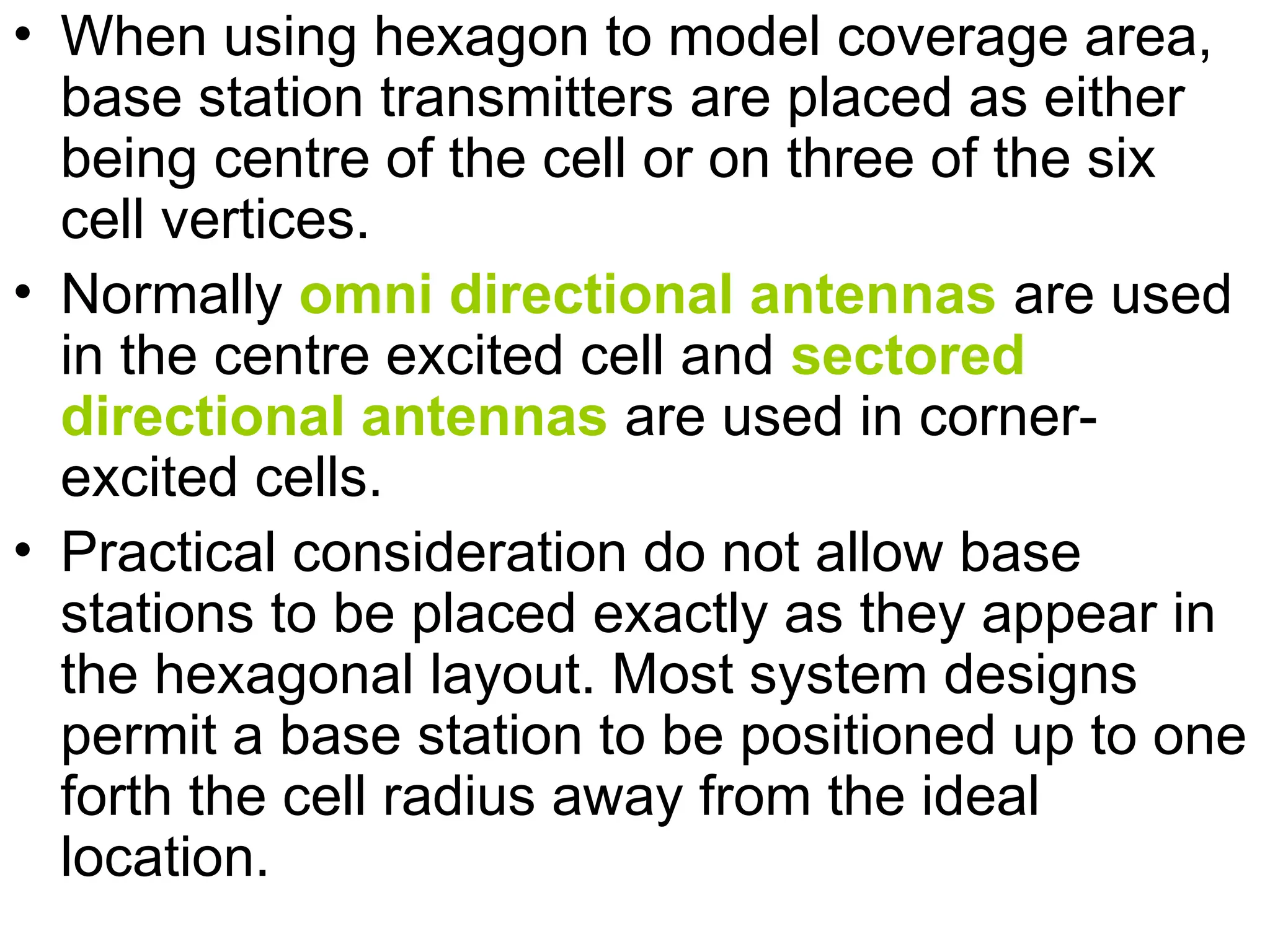 • When using hexagon to model coverage area,
base station transmitters are placed as either
being centre of the cell or on three of the six
cell vertices.
• Normally omni directional antennas are used
in the centre excited cell and sectored
directional antennas are used in corner-
excited cells.
• Practical consideration do not allow base
stations to be placed exactly as they appear in
the hexagonal layout. Most system designs
permit a base station to be positioned up to one
forth the cell radius away from the ideal
location.
 