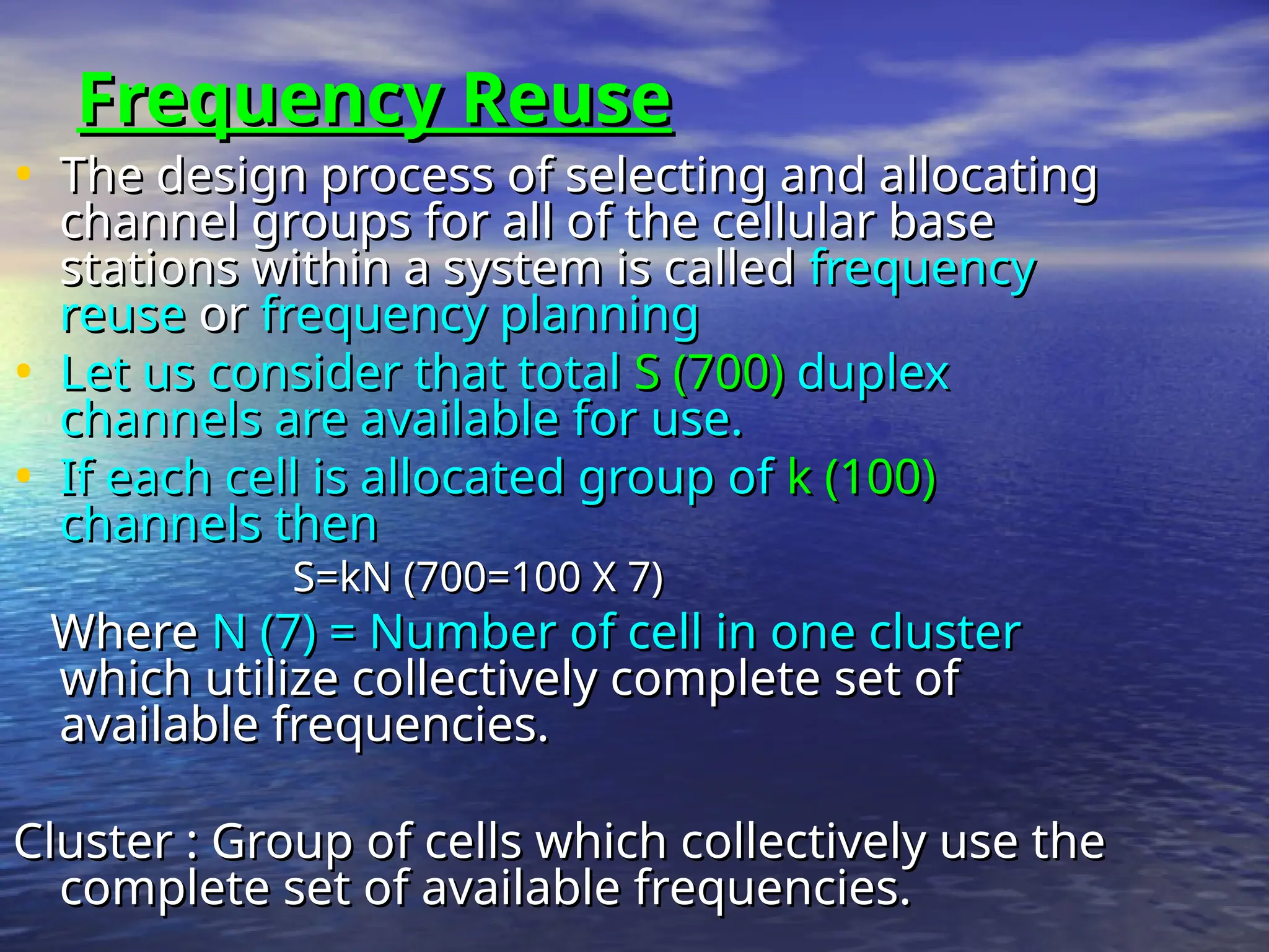 Frequency Reuse
Frequency Reuse
• The design process of selecting and allocating
The design process of selecting and allocating
channel groups for all of the cellular base
channel groups for all of the cellular base
stations within a system is called
stations within a system is called frequency
frequency
reuse
reuse or
or frequency planning
frequency planning
• Let us consider that total
Let us consider that total S (700)
S (700) duplex
duplex
channels are available for use.
channels are available for use.
• If each cell is allocated group of
If each cell is allocated group of k (100)
k (100)
channels then
channels then
S=kN (700=100 X 7)
S=kN (700=100 X 7)
Where
Where N (7) = Number of cell in one cluster
N (7) = Number of cell in one cluster
which utilize collectively complete set of
which utilize collectively complete set of
available frequencies.
available frequencies.
Cluster : Group of cells which collectively use the
Cluster : Group of cells which collectively use the
complete set of available frequencies.
complete set of available frequencies.
 