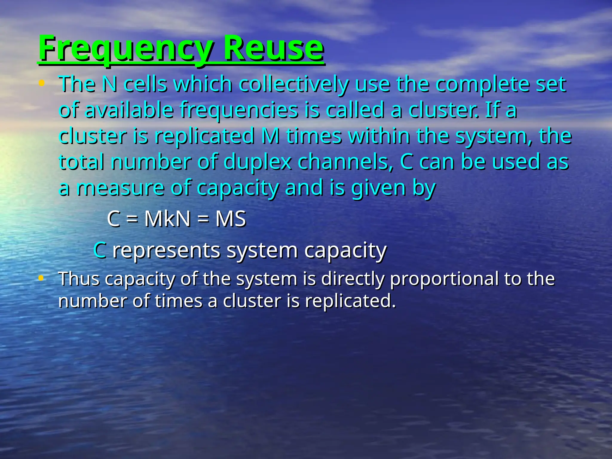 Frequency Reuse
Frequency Reuse
• The N cells which collectively use the complete set
The N cells which collectively use the complete set
of available frequencies is called a cluster. If a
of available frequencies is called a cluster. If a
cluster is replicated M times within the system, the
cluster is replicated M times within the system, the
total number of duplex channels, C can be used as
total number of duplex channels, C can be used as
a measure of capacity and is given by
a measure of capacity and is given by
C = MkN = MS
C = MkN = MS
C
C represents system capacity
represents system capacity
• Thus capacity of the system is directly proportional to the
Thus capacity of the system is directly proportional to the
number of times a cluster is replicated.
number of times a cluster is replicated.
 