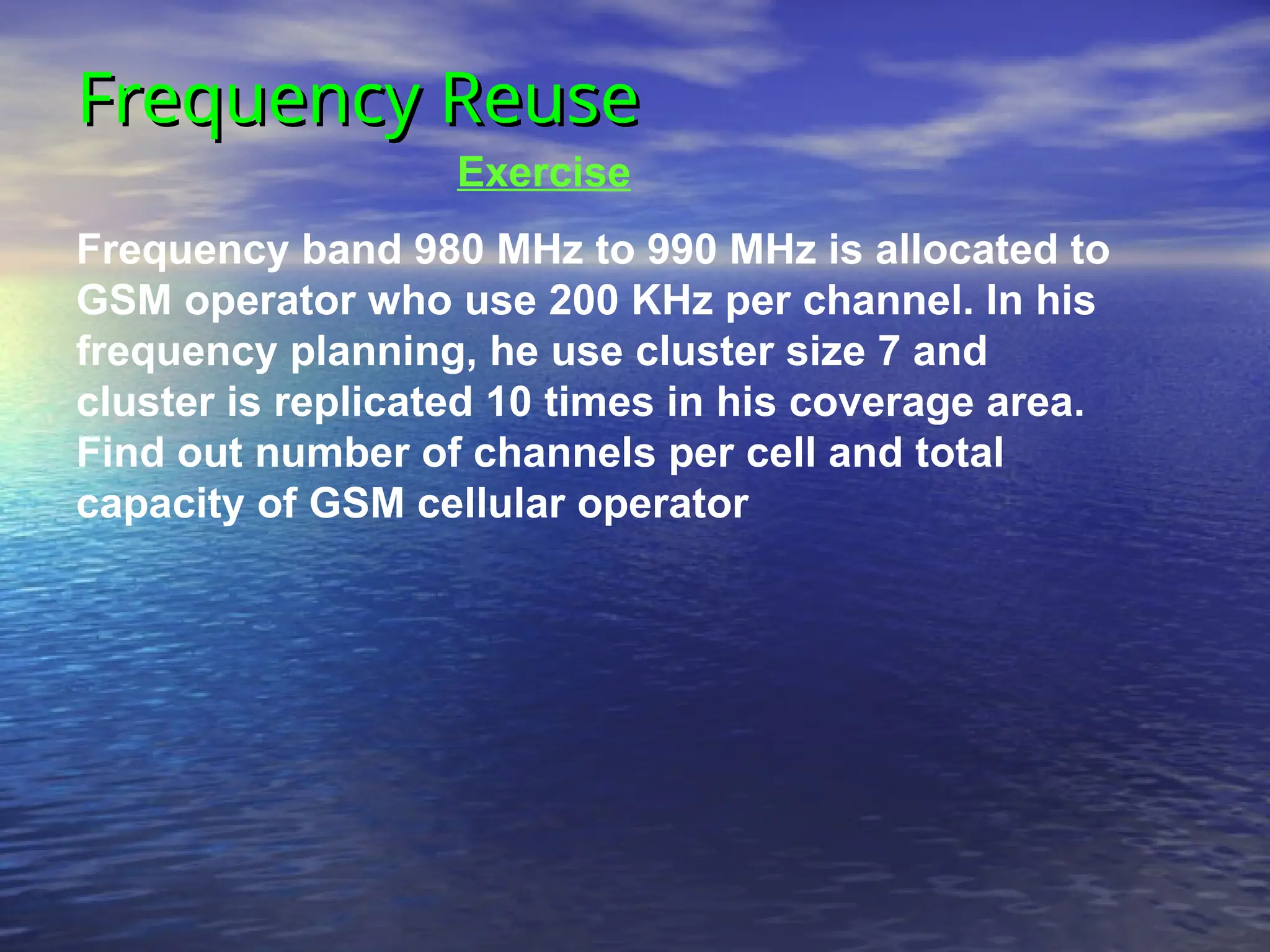 Frequency Reuse
Frequency Reuse
Exercise
Frequency band 980 MHz to 990 MHz is allocated to
GSM operator who use 200 KHz per channel. In his
frequency planning, he use cluster size 7 and
cluster is replicated 10 times in his coverage area.
Find out number of channels per cell and total
capacity of GSM cellular operator
 