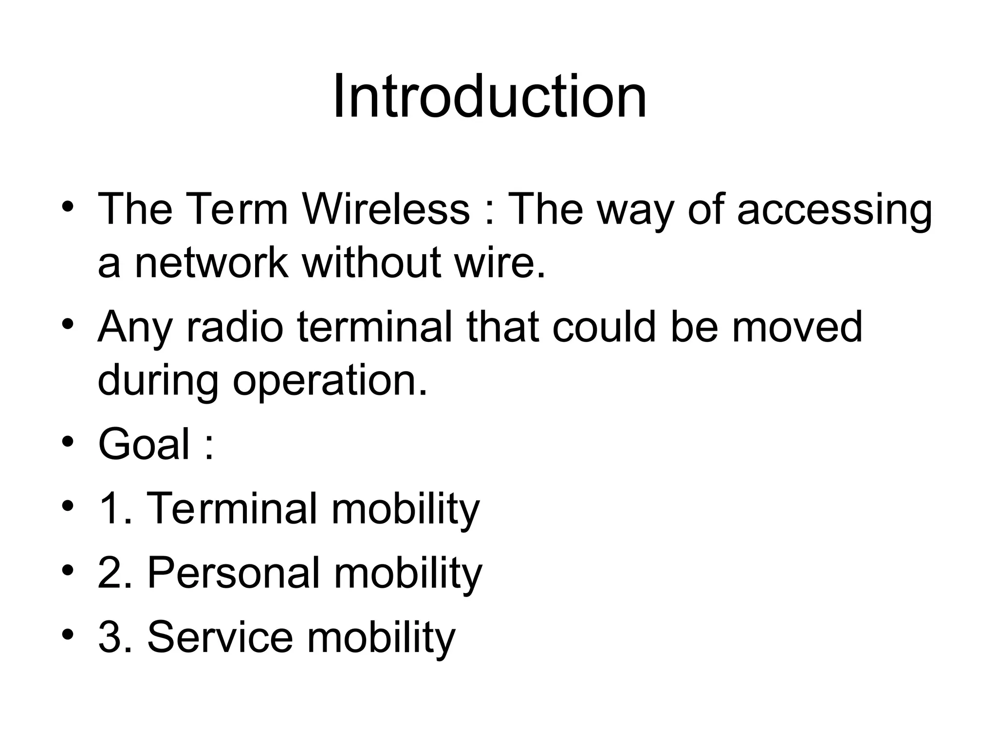 Introduction
• The Term Wireless : The way of accessing
a network without wire.
• Any radio terminal that could be moved
during operation.
• Goal :
• 1. Terminal mobility
• 2. Personal mobility
• 3. Service mobility
 
